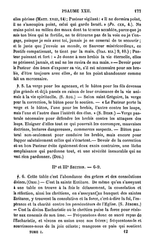 PSAUME XXII.                                          177

elles périsse ( M A T T . x v m , 14) ; P a s t e u r v i g i l a n t : « Il ne d o r m i r a p o i n t ,
il ne s'assoupira point, celui q u i g a r d e Israël. » (Ps. c x x , 4.). Ne
crains p o i n t a u milieu des m a u x d o n t t u t o s e n s accablée, p a r c e q u e j e
suis ton Dieu q u i te fortifie, ne te d é t o u r n e p a s de la voie ou j e t ' e n -
gage, p u i s q u e j e suis avec toi, j a m a i s j e n e cesserai de te secourir ;
et le j u s t e q u e j ' e n v o i e au m o n d e , ce S a u v e u r miséricordieux, ce
Pontife c o m p a t i s s a n t , te tient p a r la m a i n . ( I S A I . X L I . ) 9 , 1 0 . ) ; P a s -
teur p u i s s a n t et fort : « J e d o n n e à m e s b r e b i s l a vie éternelle, elles
ne périssent j a m a i s , et n u l n e les r a v i r a de m a m a i n . » — Devoir p o u r
le Pasteur des â m e s d'exposer sa vie, s'il est nécessaire p o u r ses b r e -
bis, d ' ê t r e t o u j o u r s avec e l l e s , de ne les p o i n t a b a n d o n n e r c o m m e
fait u n m e r c e n a i r e .

  f. 5 . L a verge p o u r les a g n e a u x , et le b â t o n p o u r les fils d e v e n u s
plus g r a n d s et déjà passés en raison de l e u r croissance d e la vie a n i -
male à la vie s p i r i t u e l l e . (S. A U G . ) — Selon saint Grégoire, l a v e r g e
pour la c o r r e c t i o n , le b â t o n p o u r le s o u t i e n . — « Le P a s t e u r porte l a
verge et le b â t o n , l'une p o u r les b r e b i s , l ' a u t r e c o n t r e les l o u p s ,
mais l'une et l ' a u t r e d a n s l ' i n t é r ê t des élus. » ( S . B E R N . ) — V e r g e p a s -
torale nécessaire p o u r défendre les b r e b i s c o n t r e les a t t a q u e s des
loups. E l o i g n e r d'elles t o u t ce q u i p o u r r a i t les c o r r o m p r e , mauvaises
doctrines, lectures d a n g e r e u s e s , c o m m e r c e s s u s p e c t s . — B â t o n p a s -
toral n o n - s e u l e m e n t p o u r c o n d u i r e les b r e b i s , mais encore p o u r
frapper s a l u t a i r e m e n t celles qui s ' é c a r t e n t . — Devoir de la correction
où un b o n P a s t e u r évite é g a l e m e n t d e u x excès contraires, u n e lâche
complaisance q u i p a r d o n n e t o u t , et u n e sévérité i n e x o r a b l e q u i n e
veut rien p a r d o n n e r . ( D U G . )

                                    0
                               II       et   IIP   SECTION. —      G-9.


   f. 6. Cette t a b l e c'est l ' a b o n d a n c e des grâces et des consolations
divines, ( O R I G . ) — C'est la sainte E c r i t u r e . De m ô m e q u ' e n s'asseyant
à une t a b l e on t r o u v e à l a fois le d é l a s s e m e n t , la consolation e t
la réfection, ainsi les c h r é t i e n s , en s ' a s s e y a n t ' a u b a n q u e t des saintes
Ecritures, y t r o u v e n t la consolation et la force, c'est-à-dire la foi, l'es-
pérance et la c h a r i t é c o n t r e les p e r s é c u t e u r s de l'Eglise. (S. JÉnoME.)
— C'est la divine E u c h a r i s t i e où le chrétien puise la force p o u r r é s i s -
ter aux e n n e m i s d e son â m e . — F r é q u e n t o n s d o n c ce sacré r e p a s d e
l'Eucharistie, et vivons en u n i o n avec nos frères ; fréquentons-le et
nourrissons-nous d e la joie c é l e s t e ; m a n g e o n s ce pain q u i soutient
            TOME i.                                                                      12
 