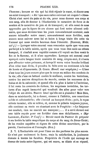 178                                      PSAUME XXII.

  l ' h o m m e ; b u v o n s ce vin q u i lui doit réjouir le c œ u r , et disons avec
 u n saint t r a n s p o r t : « Ah ! q u e mon calice e n i v r a n t est exquis 1 » Jésus-
  Christ s'est servi d u p a i n et d u vin, p o u r nous d o n n e r son corps et
 son sang, afin de d o n n e r à l'Eucharistie le c a r a c t è r e d e force et de
 soutien et le c a r a c t è r e de joie et de t r a n s p o r t ; et afin aussi de nous
 a p p r e n d r e p a r la ligure de ces choses q u i font n o t r e a l i m e n t ordi-
 n a i r e , q u e n o u s devions tous les j o u r s n o n - s e u l e m e n t soutenir, mais
 encore échauffer n o t r e c œ u r ; n o n - s e u l e m e n t n o u s fortifier, mais
 encore n o u s e n i v r e r avec lui et b o i r e à l o n g s traits dès cette vie
 l ' a m o u r q u i n o u s r e n d r a h e u r e u x d a n s l ' é t e r n i t é . ( B O S S U E T , Médit.
 ui°j.)         — L o r s q u e v o t r e e n n e m i vous r e n c o n t r e a p r è s q u e vous avez
 p a r t i c i p é à la t a b l e s a i n t e , a p r è s que vous vous êtes assis au célesto
 b a n q u e t , il s'enfuit avec r a p i d i t é c o m m e s'il voyait u n lion vomir lo
 feu et la flamme, et il n'ose a p p r o c h e r . L o r s q u e cet e n n e m i cruel
 aperçoit votre l a n g u e t o u t e couverte de s a n g , c r o y e z - m o i , il n'osera
 pas affronter votre p r é s e n c e , et lorsqu'il v e r r a v o t r e b o u c h e brillant
 d ' u n éclat t o u t divin, il p r e n d r a la fuite avec u n s e n t i m e n t à la fois
 de h o n t e et d ' é p o u v a n t e . (S. C U R Y S . Uomél. aux néophytes.) — L'âmo
 s'use tous les j o u r s encore plus q u e le corps a u milieu des combats de
 la v i e ; elle s'use en l u t t a n t c o n t r e le m a l h e u r , c o n t r e les tentations,
 c o n t r e les a m è r e s déceptions du m o n d e , c o n t r e les secousses de la
h a i n e et de la calomnie ; et q u a n d elle n ' a plus à l u t t e r à l'extérieur,
il lui reste les e n n e m i s d u d e d a n s , les angoisses invisibles, les tor-
tures d ' u n esprit i m m o r t e l q u i v o u d r a i t des ailes p o u r voler vers
l'objet de ses désirs. P a u v r e â m e ! qu'elle est à p l a i n d r e 1 Mais Dieu,
d a n s sa miséricorde, lui a d o n n é , c o m m e à l ' a t h l è t e , u n e nourriture
solide et s u b s t a n t i e l l e ; elle s'assied au b a n q u e t divin ; p u i s , le repas
céleste t e r m i n é , elle se relève, et, c o m m e le p è l e r i n toujours joyeux,
elle continue sa r o u t e en c h a n t a n t avec le P r o p h è t e : « Le Seigneur
m e conduit, rien ne s a u r a i t nie m a n q u e r ; . . . il a servi d e v a n t moi
u n e table r o y a l e p o u r me fortifier d a n s m e s défaillances. » (Mgr
L A N D R I O T , Euchar.        3° Conf.) — Devoir sacré du P a s t e u r de préparer
à ses brebis la table magnifique du corps et du s a n g de Jésus-Christ;
d e les r e n d r e capables et dignes de cette divine n o u r r i t u r e , par la
p a r o l e , l'instruction et l ' e x e m p l e . ( D U G . )
    f. 7. L ' E u c h a r i s t i e est p o u r l'âme un des p a r f u m s les plus suaves.
Ce n'est pas s e u l e m e n t la force, mais la satisfaction, la jouissanco
d o n n é e à t o u t e s les facultés. P r o p r i é t é s de l'huile q u i s u r n a g e au
dessus de t o u t e a u t r e l i q u e u r , q u i est suave, se d i l a t e et se répand,
 