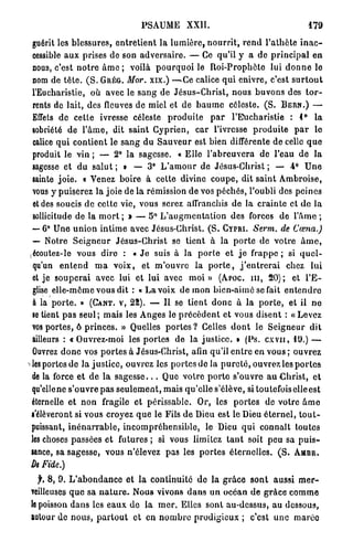 PSAUME           XXII.                                     179
guérit les blessures, e n t r e t i e n t la l u m i è r e , n o u r r i t , r e n d l'athôte i n a c -
cessible a u x prises de son a d v e r s a i r e . — Ce qu'il y a de p r i n c i p a l en
nous, c'est n o t r e â m e ; voilà p o u r q u o i le R o i - P r o p h è t e lui d o n n e le
nom de t ê t e . ( S . G R É G . Mor. xix.) —-Ce calice q u i enivre, c'est s u r t o u t
l'Eucharistie, où avec le s a n g de J é s u s - C h r i s t , nous b u v o n s des t o r -
rents de lait, des fleuves de miel et de b a u m e céleste. ( S . B E R N . ) —
Effets de cette ivresse céleste p r o d u i t e p a r l'Eucharistie : 1° l a
sobriété de l ' â m e , dit s a i n t C y p r i e n , c a r l'ivresse p r o d u i t e p a r lo
calice q u i c o n t i e n t le s a n g du S a u v e u r est bien différente de celle q u e
produit le vin ; — 2° la sagesse. « E l l e l ' a b r e u v e r a de l'eau de la
sagesse et d u s a l u t ; » — 3° L ' a m o u r de Jésus-Christ ; — 4 ° U n e
sainte j o i e . « Venez boire à cette divine c o u p e , dit s a i n t A m b r o i s e ,
vous y puiserez la joie de l a rémission de vos péchés, l'oubli des peines
et des soucis de cette vie, vous serez affranchis de la c r a i n t e et d e la
sollicitude de la m o r t ; » — 5° L ' a u g m e n t a t i o n des forces de l ' â m e ;
 — 6° U n e u n i o n i n t i m e avec Jésus-Christ. ( S . C Y P R I . Serm. de Cœna.)
 — Notre S e i g n e u r J é s u s - C h r i s t se tient à la p o r t e de v o t r e â m e ,
çécoutez-le vous dire : « J e suis à la p o r t e et j e frappe ; si q u e l -
 qu'un e n t e n d m a v o i x , et m ' o u v r e la p o r t e , j ' e n t r e r a i chez lui
 et je s o u p e r a i avec lui et lui avec moi » ( A P O C . m , 20) ; et l ' E -
 glise elle-même vous dit : « L a voix d é m o n bien-aime se fait e n t e n d r e
 à la p o r t e . » ( G A N T , V , 22). — Il se tient d o n c à la p o r t e , et il n e
 se tient p a s s e u l ; mais les Anges le p r é c è d e n t et vous disent : « L e v e z
 vos p o r t e s , ô p r i n c e s . » Quelles p o r t e s ? Celles d o n t le S e i g n e u r dit
 ailleurs : « O u v r e z - m o i les p o r t e s de la j u s t i c e . » (Ps. c x v n , 1 9 . ) —
 Ouvrez d o n c vos p o r t e s à Jésus-Christ, afin qu'il e n t r e en vous ; ouvrez
les portes de l a j u s t i c e , ouvrez les p o r t e s de la p u r e t é , ouvrez les p o r t e s
de la force e t d e l a s a g e s s e . . . Que v o t r e p o r t e s'ouvre a u C h r i s t , et
qu'elle ne s'ouvre p a s s e u l e m e n t , mais qu'elle s'élève, si toutefois elle est
éternelle et n o n fragile et périssable. Or, les p o r t e s de votre â m e
s'élèveront si vous croyez q u e le Fils d e Dieu est le Dieu é t e r n e l , t o u t -
puissant, i n é n a r r a b l e , i n c o m p r é h e n s i b l e , le Dieu q u i connaît toutes
les choses passées et futures ; si vous limitez t a n t soit peu sa p u i s -
sance, sa sagesse, vous n'élevez pas les p o r t e s éternelles. ( S . A M B R .
De Fide.)
   f, 8, 9.   L ' a b o n d a n c e et l a continuité d e la g r â c e s o n t aussi m e r -
veilleuses    q u e s a n a t u r e . N o u s vivons d a n s u n o e é a n d e g r â c e c o m m e
le poisson    d a n s les e a u x d e la m e r . Elles sont au-dessus, au dessous,
autour de     nous, p a r t o u t et en n o m b r e prodigieux ; c'est une m a r é e
 
