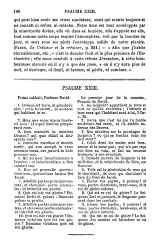 180                                  P S A U M E XXIII.

q u i p e u t bien avoir ses crues s o u d a i n e s , mais q u i m o n t e toujours et
n e connaît ni reflux ni r e l â c h e . Notre â m e est tout* enveloppée par
l a miséricorde d i v i n e , elle vit d a n s sa l u m i è r e , elle s ' a p p u i e sur elle,
t o u t c o m m e n o t r e c o r p s respire l ' a t m o s p h è r e , voit p a r la lumière du
j o u r , et sent sous ses pieds l'enveloppe solide de n o t r e planète.
( F A B E R , Le Créateur               et la créature, p . 2 2 4 . ) — « Afin q u e j'habito
é t e r n e l l e m e n t , e t c . , » c'est le d e r n i e r fruit et le plus précieux de l'Eu-
charistie ; elle n o u s c o n d u i t à cette céleste J é r u s a l e m , à cette bien-
h e u r e u s e é t e r n i t é où il n ' y a q u e des joies, « où il n ' y a u r a plus de
nuit, ni d o u l e u r s , ni deuil, ni l a r m e s , ni p é r i l s , ni c o m b a t s . »



                                   PSAUME XXIII.

   Prima sabbati, Psalmus David.                 Lo premier jour de la semaine,
                                              Psaume de David.
   1. Domini est terra, et plenitudo             1. Au Seigneur appartient la terre et
ejus : orbis terrarum , et universi           tout ce qu'elle renferme ; l'univers et
qui habitant in eo.                           tous ceux qui l'habitent sont à lui, I Cor.
                                              x, 26,
    2. Quia ipse super maria funda-              2. parce que c'est lui qui l'a fondée
vit eum : et super flumina praapa-            au-dessus des m e r s , et l'a établie au-
ravit en m.                                   dessus des fleuves.
    3. Quis ascendet in montem                   3. Qui montera sur la montagne du
Domini? aut quis stabit in loco               Seigneur ? ou qui se tiendra dans son
sancto ejus?                                  lieu saint?
    4. Jnnoccns manibus et mundo                 4. Celui dont les mains sont inno-
corde , qui non accepit in vano               centes et le cœur pur ; qui n'a pas reçu
animam suam, nec juravit in dolo              son âme en vain, ni fait un serment
proximo suo.                                  trompeur à son prochain.
    5. Hic accipiet benedictionem a              5. Celui-là recevra du Seigneur la bé-
Domino : et niisericordiam a Deo              nédiction, et la miséricordo de Dieu, son
salutari suo.                                 Sauveur.
    0. Haie est generatio quoeren-               G. Telle est la génération do ceux qui
tium cum, quœrenlium faciem Dei               le cherchent, de ceux qui cherchent la
Jacob.                                        face du Dieu de Jacob.
     7. Attollitc portas principos ves-          7. Elevez vos portes, ô princes 1 et
t r a s , et elevamini portai uîterna-        vous, portes éternelles, levez-vous, et lo
les : et introibit rex gloriav                roi de gloire entrera.
     8. Quis est iste rex gloria? ? Do-          8. Qui est ce roi de gloire? Le Sei-
minus fortis et potens : Dominus               gneur fort et puissant, le Seigneur puis-
potens in proclio.                             sant dans les combats.
     9. Attollitc portas principes ves-          9. Elevez vos portes, ô princes I et
tras, et elevamini portai alternâtes :         vous, portes éternelles, levez-vous, et lo
 et introibit rex gloria?.                     roi de gloire entrera.
     10. Qnis est iste rex gloria?. ? Do-         10. Qui est ce roi de gloire? Lo Soi-
 minus virtutum ipse est rex glo-              gneur des armées est lui-môme ce roi
ria? ? Dominus virtutum ipso est               do gloiro.
rex gloriae.
 
