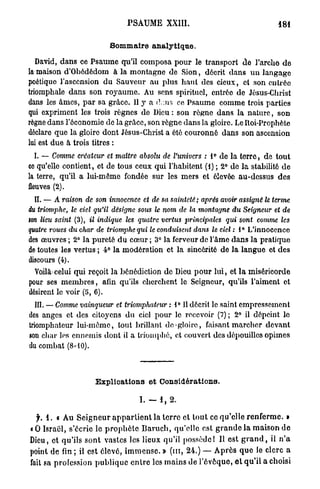 PSAUME          XXIII.                                      i8I

                                Sommaire analytique.

   David, d a n s ce Psaume qu'il composa p o u r le transport d e l'arche d e
la maison d'Obédédom à la montagne de Sion, décrit d a n s u n langage
poétique l'ascension du Sauveur a u plus h a u t des cieux, cl son entrée
triomphale dans son r o y a u m e . Au sens spirituel, entrée de Jésus-Christ
dans les âmes, p a r sa grâce. 11 y a dans ce Psaume comme trois parties
qui expriment les trois règnes de Dieu : son règne dans la n a t u r e , s o n
règne dans l'économie de la grâce, son règne dans la gloire. Le Roi-Prophète
déclare q u e la gloire dont Jésus-Christ a été couronné dans son ascension
lui est due à trois titres :
 I. — Comme créateur et maître absolu de l'univers : 1° de la t e r r e , de tout
ce qu'elle contient, et de tous ceux qui l'habitent (1) ; 2° de la stabilité d e
la terre, qu'il a lui-même fondée sur les mers et élevée au-dessus d e s
fleuves (2).
  IL — A raison de son innocence et de sa sainteté; après avoir assigiiê le terme
du triomphe, le ciel qu'il désigne sous le nom de la montagne du Seigneur et de
son lieu saint (3), il indique les quatre vertus principales qui sont comme les
quatre roues du char de triomphe qui le conduisent dans le ciel : 1° L'innocence
des œuvres ; 2° la pureté d u cœur ; 3° la ferveur de l'âme d a n s la pratique
de toutes les vertus ; 4° la modération et la sincérité d e la langue et des
discours (4).
  Voilà'celui qui reçoit la bénédiction de Dieu p o u r l u i , et l a miséricorde
pour ses m e m b r e s , afin qu'ils cherchent le Seigneur, qu'ils l'aiment et
désirent le voir (5, 6).
  III. — Comme vainqueur et triomphateur : 1° Il décrit le saint empressement
des anges et des citoyens d u ciel pour le recevoir (7) ; 2° il dépeint le
triomphateur lui-même, tout brillant do-gloire, faisant marcher devant
son char les ennemis dont il a triomphé, et couvert des dépouilles opimes
du combat (8-10).



                          Explications et Considérations.

                                            I. — 1 , 2.

  ^ . 1 . « Au S e i g n e u r a p p a r t i e n t la t e r r e et t o u t ce qu'elle r e n f e r m e . »
« 0 Israël, s'écrie le p r o p h è t e B a r u c h , qu'elle est g r a n d e la maison d e
Dieu, et qu'ils sont vastes les lieux qu'il p o s s è d e ! Il est g r a n d , il n ' a
point d e fin; il est élevé, i m m e n s e . » ( m , 24.) — A p r è s q u e le clerc a
fait sa profession p u b l i q u e e n t r e les mains de l'évoque, e t q u ' i l a choisi
 