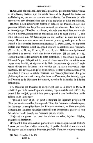 I N T R O D U C T I O N .                          X V I I



     II. Ce Livre contient cent cinquante p s a u m e s , que les H é b r e u x divisent
en cinq livres, division q u e les saints P è r e s , et la p l u p a r t des écrivains
ecclésiastiques, o n t suivie c o m m e très-ancienne. Les P s a u m e s qui d é -
passent ces cent cinquante ne sont point r e g a r d é s c o m m e c a n o n i q u e s .
     III. Quel a été l ' a u t e u r de la collection actuelle des P s a u m e s ? c'est u n e
question difficile sur laquelle tous ne sont pas d'accord. Les H é b r e u x ,
a u t é m o i g n a g e d'Eusèbe, a t t r i b u e n t , d'après leur tradition, cette c o l -
lection à E s d r a s . Nous pensons cependant, dit à ce sujet D a n k o (1), q u e
cette collection n ' a été faite ni p a r u n seul a u t e u r , ni d a n s u n m ê m e
t e m p s . Nous s o m m e s autorisés à croire q u ' u n e g r a n d e partie de ce
travail a dû être faite du t e m p s d'Ezéchias. (II Parai, xxix, 35). Il p a r a î t
certain que J é r é m i e a fait u n g r a n d n o m b r e de citations des P s a u m e s .
(Jér. ix, 8 ; x, 2 4 ; xi, 2 0 ; v v n , 1 0 ; xx, 12, etc.) Néhémias a é g a l e m e n t
contribué à ce t r a v a i l , ainsi (pie J u d a s Machabôe. (II Mackab. il, 1 3 ) .
Quels q u ' a i e n t été les a u t e u r s de cette collection, il est certain qu'ils o n t
été inspirés p a r l'Esprit s a i n t , p o u r écrire et recueillir ces saints c a n -
tiques avec fidélité, et s é p a r e r ici le divin d u profane. Q u a n d à l'inspi-
r a t i o n divine des P s a u m e s , elle résulte t o u t à la fois des vérités, des
mystères, des révélations qu'ils contiennent, de l e u r parfait accord avec
les autres livres de la sainte E c r i t u r e , de l'accomplissement des p r o -
phéties q u i se t r o u v e n t consignées clans les P s a u m e s , des t é m o i g n a g e s
do l'Ancien et d u N o u v e a u T e s t a m e n t , et enfin de l'autorité de l'Eglise
catholique.

   IV. Quoique les P s a u m e s se r a p p o r t e n t tous à la gloire de Dieu, et
m é r i t e n t p a r l à le n o m d ' h y m n e s sacrées, c e p e n d a n t ils sont différents,
q u a n t à l e u r objet, q u a n t à l e u r genre, q u a n t à l e u r destination p a r t i -
culière d a n s la l i t u r g i e .
   1° Quant à leur o b j e t , on p e u t distinguer les h y m n e s p r o p r e m e n t
dites qui contiennent les l o u a n g e s de Dieu, les P s a u m e s eucharistiques,
Jes P s a u m e s de supplications, les P s a u m e s m o r a u x , les P s a u m e s péni-
tentiaux, les P s a u m e s historiques relatifs a u x événements passés ou a u x
faits de la vie de David, les P s a u m e s p r o p h é t i q u e s .
  2° Quant a u g e n r e , on p e u t les diviser en o d e s , idylles, élégies,
Psaumes didactiques.
   3° Quant à l e u r destination particulière, il en est q u i étaient destinés
à ceux q u i venaient visiter le t e m p l e , et qu'ils c h a n t a i e n t en m o n t a n t
les degrés, on les appelait Psaumes graduels. D'autres, qui renfermaient

   ( 1 ) llist. revel. div. v . G , 2 1 8 .
                    T O M E   I.                                                       il.
 