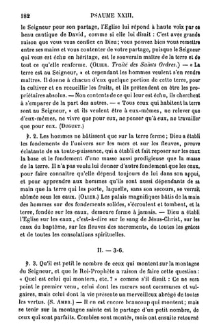 182                                      PSAUME XXIII.

 le S e i g n e u r pour son p a r t a g e , l'Eglise lui r é p o n d à h a u t e voix par ce
 b e a u c a n t i q u e de D a v i d , c o m m e si elle lui disait : C'est avec grande
 raison q u e vous vous confiez en Dieu; vous pouvez bien vous remettre
 e n t r e ses m a i n s et v o u s c o n t e n t e r de votre p a r t a g e , p u i s q u e le Seigneur
 qui vous est échu en h é r i t a g e , est le souverain m a î t r e de la terre et de
 tout ce qu'elle r e n f e r m e . (OLIER. Traité des Saints Ordres.) — « La
 terre est au S e i g n e u r , » et c e p e n d a n t les h o m m e s v e u l e n t s'en rendre
 m a î t r e s . Il d o n n e à c h a c u n d'eux q u e l q u e p o r t i o n de cette terre, pour
 la cultiver et en recueillir les fruits, et ils p r é t e n d e n t en ê t r e les pro-
 priétaires a b s o l u s . — Non c o n t e n t s de ce qui l e u r est échu, ils cherchent
 à s ' e m p a r e r de la p a r t des a u t r e s . — « T o u s ceux q u i h a b i t e n t la terre
 sont au S e i g n e u r , » et ils v e u l e n t ê t r e à e u x - m ê m e s , n e relever quo
 d ' e u x - m ê m e s , n e vivre q u e p o u r e u x , ne penser q u ' à e u x , ne travailler
 que p o u r e u x .   (DUGUET.)

     f. 2. Les h o m m e s n e b â t i s s e n t q u e s u r la t e r r e ferme ; Dieu a établi
 les fondements do l'univers s u r les m e r s et s u r les fleuves, preuve
 é c l a t a n t e d e sa t o u t e - p u i s s a n c e , qui a établi et fait r e p o s e r s u r les eaux
 la base et le f o n d e m e n t d ' u n e masse aussi prodigieuse q u e la masse
d e la t e r r e . I l n ' a p a s voulu lui d o n n e r d ' a u t r e f o n d e m e n t q u e les eaux,
p o u r faire c o n n a î t r e qu'elle d é p e n d toujours de lui d a n s son appui,
et p o u r a p p r e n d r e a u x h o m m e s qu'ils sont aussi d é p e n d a n t s de sa
m a i n q u e la t e r r e q u i les p o r t e , laquelle, sans son secours, se verrait
a b î m é e sous les e a u x . (OLIER.) Les palais magnifiques b â t i s de la main
des h o m m e s s u r des f o n d e m e n t s solides, s'écroulent et t o m b e n t , et la
t e r r e , fondée s u r les e a u x , d e m e u r e ferme à j a m a i s . — Dieu a établi
l'Eglise s u r les e a u x , c ' e s t - à - d i r e sur le s a n g de J é s u s - C h r i s t , sur les
e a u x du b a p t ê m e , s u r les fleuves des s a c r e m e n t s , de toutes les grâces
et de toutes les consolations spirituelles.


                                             IL — 3-6.

    f. 3. Qu'il est p e t i t le n o m b r e de ceux qui m o n t e n t s u r la montagne
du S e i g n e u r , et q u e le R o i - P r o p h è t e a raison de faire cette question :
« Quel est celui qui m o n t e r a , e t c . ? » c o m m e s'il disait : Ce ne sera
p o i n t le p r e m i e r v e n u , celui d o n t les m œ u r s sont c o m m u n e s et vul-
g a i r e s , mais celui d o n t la vie p r é s e n t e u n merveilleux a b r é g é de toutes
les v e r t u s . (S. AMBR.) — Il en est encore b e a u c o u p qui m o n t e n t ; mais
se t e n i r s u r la m o n t a g n e s a i n t e est le p a r t a g e d ' u n p e t i t n o m b r e , do
ceux q u i s o n t parfaits. Combien sont m o n t é s , mais o n t ensuite retourné
 