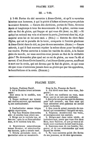PSAUME XXIV.                                              185


                                        III. -     7-10.

  jr. 7 - 1 0 . P o r t e s du ciel ouvertes à J é s u s - C h r i s t , et qu'il a o u v e r t e s
lai-même a u x h o m m e s , à q u i le p é c h é d'Adam et leurs p r o p r e s p é c h é s
les avaient fermées. — C œ u r s des c h r é t i e n s , p o r t e s de l ' â m e , fermées
depuis si l o n g t e m p s à tous les m o u v e m e n t s de la g r â c e , ouvrez-vous
enfin au R'oi de g l o i r e , qui frappe et q u i vous dit (APOC. m , 2 0 ) : • S i
quelqu'un e n t e n d m a voix et m ' o u v r e la p o r t e , j ' e n t r e r a i chez lui, et j e
gouperai avec lui et lui avec m o i . » (DUG.) — E n t r é e du clerc d a n s
l'Eglise, q u i est le p a r a d i s de la t e r r e , c o m p a r é e à l ' e n t r é e glorieuse
de Jésus-Christ d a n s le ciel, au j o u r de son ascension. (OLIER.) — Cœurs
endurcis, à qui il faut s o u v e n t r é p é t e r la m ô m e chose p o u r les obliger
à se r e n d r e . P o r t e s ouvertes à toutes les vanités d u siècle, à la fausse
gloire du m o n d e , n e vous ouvrirez-vous j a m a i s au Itoi de la vérilablo
gloire ? Ne d e m a n d e z plus quel est ce roi de g l o i r e , on vous l'a dit si
souvent. C'est Jésus-Christ h u m i l i é , c'est Jésus-Christ p a u v r e , souffrant
et mort s u r la croix, qui est devenu p a r là Roi d e g l o i r e , et qui n o u s
crie que nous n ' e n t r e r o n s j a m a i s d a n s sa gloire q u e p a r les o p p r o b r e s ,
les h u m i l i a t i o n s e t la croix. (DUGUET.)




                                   PSAUME XXIV.

   In finem, Psalmus David.                      Pour la fin, Psaume do David.
   1. Ad te Domine levavi animam                 1. J'ai élevé mon âmo vers vous, Sei-
meam :                                        gneur ;
   Deus meus in te confido, non                  Je mets ma confianco en vous, mon
erubescam :                                   Dieu ; que jo ne sois pas confondu.
   2. Neque irrideant me inimici                2. Que jo no sois pas un sujet do dérision
mei : etenim universi, qui sustinent          pour mes ennemis, car tous ceux qui
le, non confundentur.                         vous attendent avec patience no seront
                                              point confondus.
  3. Confundantur omnes iniqua                   3. Que ceux-là soient couverts de con-
agentes supervacue.                           fusion qui commettent l'iniquité en vain.
  4. Vias tuas Domine demonstra                  4. Seigneur, montrez-moi vos voies,
milii : ot semitas tuas edocc me.             et enseignez-moi vos sentiors.
  5. Dirige me in voritate t u a , et            5. Dirigez-moi dans votre vérité, et
doce me : quia lu es Deussalvator             instruisez-moi, parce que vous êtes mon
meus, et te suslinui tota die.                Dieu, mon Sauveur, et quo je vous ai at-
                                              tendu avec constance durant tout le jour.
  6. Rcminiseere miserationum                    6. Souvenez-vous de vos bontés, Sei-
tuarum Domine, et misericordia-               gneur; et de vos miséricordes qui sont
rum tuarum, quœ a sreeulo sunt.               depuis les siècles.
  7. Dclicta juventutis meœ, et                 7. Ne vous souvenez point des fautes
iguoranlias meas ne momincris.                de ma jeunesse, ni do mes ignorances.
 