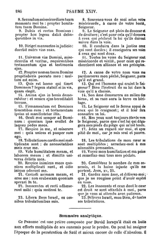 18G                             PSAUME XXIV.

  8. Secundum misericordiam tuam          8. Souvenez-vous de moi selon votre
mémento mei tu : propter bonita-        miséricorde, à cause de votre bonté,
tem tuam Domine.                        Seigneur.
  9. Dulcis et rectus Dominus :           9. Le Seigneur est plein de douceur et
propter hoc legem dabit delin-          de droiture ; c'est pour cela qu'il donnera
qucntibus in via.                       à ceux qui pèchent la loi qu'ils doivent
                                        suivre dans la voie.
  10. Diriget mansuetosinjudicio:         10. Il conduira dans la justice ceux
docebit mites vias suas.                qui sont dociles ; il enseignera ses voies
                                        à ceux qui sont doux.
   i i. Universa; viœ Domini, mise-       11. Toutes les voies du Seigneur sont
ricordia et vcritas, requirentibus      miséricorde et vérité, pour ceux qui re-
testamentum ejus et testimonia          cherchent son alliance et ses préceptes.
ejus.
   12. Propter nomen tuum Domine           12. A cause de votre nom vous mo
propitiaberis peccato meo : mul-        pardonnerez mon péché, Seigneur, parce
tum est enim.                           qu'il est grand.
   13. Quis est homo qui timet             13. Qui est l'homme qui craint le Soi-
Dominum ? legem statuit ei in via,      gneur? Dieu l'instruit de sa loi dans la
quam elegit.                            voie qu'il a choisie.
   14. Anima ejus in bonis demo-           14. Son âme demeurera au milieu des
rabitur : et semen ejus hereditabit     biens, et sa l'ace aura la terre en héri-
tcrram.                                 tage.
   15. Firmamentum est Dominus             15. Le Seigneur est le ferme appui de
timentibus cum : et testamentum         ceux qui le craignent; et il leur fera
ipsius ut manifestetur illis.           connaître sa loi.
   16. Oculi mei semper ad Domi-           16. Mes yeux sont toujours élevés vers
num : quoniam ipse evellet de           le Seigneur, parce que c'est lui qui déga-
laqueo pedes meos.                      gera mes pieds du piège qui m'est tendu.
   17. Respicc in m e , et miserere        17. Jetez un regard sur moi, et ayez
mei : quia unicus et pauper sum         pitié de moi, car je suis seul et pauvre.
ego.
   t 8. Tribulationes cordis mei mul-      18. Les tribulations de mon cœur so
tiplicataj sunt : de necessitatibus     sont multipliées ; arrachez-moi à mes
meis erue me.                           nécessités pressantes.
   19. Vide humilitatem meam, et           19. Voyez mon humiliation et ma peine
laborem meum : et dimitte uni-          et remettez-moi tous mes péchés.
versa delicta mea.
   20. Respice inimicos meos quo-         20. Considérez le nombre de mes en-
niam multiplicati sunt, et odio         nemis, et la haine injuste qu'ils me
iniquo oderunt me.                      portent. Jean, xv, 25.
   21. Custodi animam meam, et             21. Gardez mon âme, et délivrez-moi; -
erue me : non erubescam quoniam         que je ne rougisse point d'avoir espéré
speravi m te.                           en vous.
   22. Innocentes et recti adhœsc-         22. Les innocents et ceux dont le cœur
runt mihi : quia sustinui te.           est droit se sont attachés à moi, parco
                                        que je vous ai attendu avec patience.
  23. Libéra Deus Israël, ex om-          23. Délivrez Israël, mon Dieu, de toutes
nibus tribulationibus suis.             ses tribulations.


                            Sommaire analytique.
   Ce P s a u m e est une prière composée p a r David lorsqu'il était en hulto
a u x efforts multipliés de ses ennemis p o u r le perdre. On peut lui assigner
l'époque de la persécution de Saûl et mieux encore de celle d'Absalom. U
 