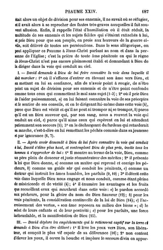 PSAUME XXIV.                                     187

était alors u n objet de dérision p o u r ses ennemis, il ne savait où se réfugier,
et il avait alors à se reprocher des fautes très-graves auxquelles il fait sou-
vent allusion. Enfin, il rappelle l'état d'humiliation où il était réduit, l a
multitude de ses ennemis et les sujets fidèles qui s'étaient rattachés à lui,
et prie Dieu p o u r que son peuple, en proie aux horreurs de la guerre ci-
vile, soit délivré de toutes ses persécutions. Dans le sens allégorique, o n
peut appliquer ce Psaume à Jésus-Christ parlant au nom et dans la per-
sonne de l'Eglise ; c'est la prière de toute Ame pénitente en qui le règne
de Jésus-Christ n'est pas encore pleinement établi et d e m a n d a n t à Dieu do
la diriger dans la voie qui conduit au ciel.
  I. — David demande à Dieu de lui faire      connaître   la voie dans laquelle    il
doit marcher : 1° où il s'efforce d'entrer en élevant son â m e vers Dieu, et
en mettant en lui sa confiance, afin de n'avoir point à rougir, de n'être
point un sujet de dérision pour ses ennemis et de n'être point confondu
comme tous ceux qui commettent le mal sans sujet (1-3) ; 2° où il prie Dieu
do l'aider puissamment, a) en lui faisant connaitre la voie de ses préceptes
elle sentier de ses conseils, et en le dirigeant lui-même dans cette voie (4),
parce que Dieu est vérité et qu'il ne peut ni tromper n se tromper, 6) parce
qu'il est un Dieu sauveur qui, p a r son sang, nous a rouvert la voie qui
conduit au ciel, c) parce qu'il aime ceux qui espèrent en lui et attendent
patiemment son secours (5); 3° en le déchargeant d u fardeau qui retarderait
sa marche, c'est-à-dire en lui remettant les péchés commis dans sa jeunesse
et par ignorance (6,7).
  II. — Après avoir demandé à Dieu de lui faire connaitre la voie qui conduit
à lui, David s'élève plus haut, et contemplant Dieu de plus prés, invite tous les
hommes à s'approcher de lui : i° Il montre au terme d e l à voie, Dieu, comme
un père plein de douceur et juste rémunérateur des mérites ; 2° il présento
la loi que Dieu donne, a) comme un maître qui reprend et corrige les p é -
cheurs, 6) c o m m e un guide sûr qui conduit les pénitents, c) comme u n
docteur qui instruit les âmes humbles, les parfaits (9,10) ; 3° il décrit cette
voie dans laquelle Dieu nous engage et nous conduit, comme étant pleine
de miséricorde et de vérité (4) ; 4° il ônumère les avantages et les fruits
que recueillent ceux qui marchent dans cette v o i e : a) le p a r d o n accordé
aux pécheurs, p o u r la gloire d u nom du Dieu Sauveur (12); b) pour les
vrais pénitents, la considération continuelle de la loi de Dieu (14); c) l'ac-
croissement des vertus, « son â m e reposera au milieu des biens » ; d) lo
salut de leurs enfants et de leur postérité ; c) p o u r les parfaits, une force
inébranlable, et la manifestation de Dieu (15).
 III. — David déplore les empêchements    qui le retiennent   captif sur la terre ci
demande à Dieu d'en être délivré : 1" Il lève les yeux vers Dieu, son libéra-
teur, et conçoit le plus vif espoir de sa délivrance (16) ; 2° non content
d'ôlover les yeux, il ouvre la bouche et implore le secours divin en appor-
 