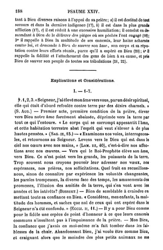 188                                    PSAUME XXIV.

tant à Dieu diverses raisons à l'appui de sa prière ; a) il est destitué do tout
secours et dans la dernière indigence (17), b) il est d a n s la plus grande
affliction (17), e) il est réduit à u n e excessive humiliation; il conclut en de-
m a n d a n t a Dieu de le délivrer des pièges où sos péchés l'ont engagé (18);
3° il rappelle à Dieu la multitude de ses ennemis, leur haine acharnée
contre lui, et d e m a n d e à Dieu de sauver son â m e , son corps et sa répu-
tation contre leurs efforts réunis, parce qu'il a espéré en Dieu (20) ; 4° il
rappelle la fidélité et l'attachement des gens de bien à sa cause, et prie
Dieu de sauver son peuple de toutes ses tribulations (21, 22).




                           Explications et Considérations.

                                             I. — 1 - 7 .

   f. 1 , 2 , 3 . « Seigneu rJ ' a i élevé m o n â m e vers vous, p a r u n désir spirituel,
elle qui était d ' a b o r d refoulée contre t e r r e p a r des désirs charnels. »
(S. AUG.) — P r e m i e r a c t e , p r e m i è r e condition de la p r i è r e , élever
v e r s Dieu n o t r e â m e f o r c é m e n t abaissée, d é p r i m é e vers la terre par
t o u t ce q u i l ' e n t o u r e . « Le c o r p s q u i se c o r r o m p t a p p e s a n t i t l'âme,
e t cette h a b i t a t i o n t e r r e s t r e a b a t l'esprit q u i v e u t s'élever à de plus
h a u t e s p e n s é e s . » ( S A G . IX, 1 5 . ) — « E x a m i n o n s nos voies, interrogeons-
les, e t r e t o u r n o n s a u S e i g n e u r . Levons vers le Dieu q u i est dans lo
ciel nos c œ u r s avec nos m a i n s , » (LAM. III, 4 0 ) , c'est-à-dire nos affec-
t i o n s avec nos œ u v r e s . — Vers qui le R o i - P r o p h è t e élève son âme,
v e r s Dieu. Ce n ' e s t p o i n t v e r s les g r a n d s , les p u i s s a n t s d e la terre.
T r o p s o u v e n t n o u s c r o y o n s p o u v o i r l e u r a d r e s s e r n o s v œ u x , nos
e s p é r a n c e s , nos p r i è r e s , nos sollicitations. Quel fruit en recueillons-
n o u s , sinon d e c o n n a i t r e p a r e x p é r i e n c e les volontés changeantes,
les paroles t r o m p e u s e s , la diverse face des t e m p s , les a m u s e m e n t s des
p r o m e s s e s , l'illusion des a m i t i é s de la t e r r e , q u i s'en v o n t avec les
a n n é e s et les i n t é r ê t s ? (BOSSUET.) — Rien de s e m b l a b l e à craindre en
m e t t a n t t o u t e sa confiance en Dieu. « Considérez, mes e n f a n t s , la mul-
t i t u d e des h o m m e s , e t sachez que n u l de ceux q u i o n t espéré dans lo
S e i g n e u r n ' a été confondu. » (ECCLI. II, 1 1 . ) — Il y a p o u r Dieu comme
p o u r le fidèle u n e espèce de p o i n t d ' h o n n e u r à ce q u e l e u r s ennemis
c o m m u n s n ' i n s u l t e n t p a s à l'impuissance de la p r i è r e . — Mon Dieu,
l a confiance q u e j ' a v a i s en moi-môme m ' a fait t o m b e r d a n s les fai-
blesses d e la c h a i r . A b a n d o n n a n t Dieu, j ' a i voulu ê t r e c o m m e Dieu,
e t c r a i g n a n t a l o r s q u o le m o i n d r e d e s plus p e t i t s a n i m a u x ne me
 