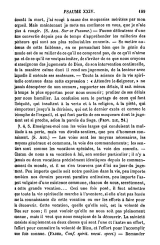 PSAUME XXIV.                                              489

donnât l a m o r t , j ' a i rougi à cause des m o q u e r i e s m é r i t é e s p a r m o n
orgueil. Mais m a i n t e n a n t j e m e t s m a confiance en vous, q u e j e n ' a i e
plus à r o u g i r . ( S . AUG. Sur ce Psaume.) — Fausse délicatesse d ' u n e
âme convertie d e p u i s peu de t e m p s d ' a p p r é h e n d e r les railleries d e s
pécheurs q u i s o n t ses plus r e d o u t a b l e s e n n e m i s . — Se m e t t r e a u -
dessus de cette faiblesse, en se p e r s u a d a n t bien q u e le génie d u
monde est d e se railler de ce qu'il ne c o m p r e n d p a s , de ce qu'il n ' a i m e
pas et de ce qu'il n e v e u t p a s i m i t e r , de s'irriter d e ce q u e n o u s c r o y o n s
et enseignons des j u g e m e n t s de Dieu, de son i n t e r v e n t i o n c o n t i n u e l l e ,
de la m a n i è r e c a l m e d o n t il r e n d ses j u g e m e n t s , de la l e n t e u r avec
laquelle il e x é c u t e ses s e n t e n c e s . — T o u t e la science d e l a vie s p i r i -
tuelle c o n t e n u e d a n s cette expression : « A t t e n d r e le S e i g n e u r , » n e
jamais d é s e s p é r e r d e son secours , s u p p o r t e r ses délais, il sait m i e u x
le temps le p l u s o p p o r t u n p o u r n o u s s e c o u r i r ; profiter de ses délais
pour nous h u m i l i e r . L a confusion s e r a le p a r t a g e d e ceux qui font
l'iniquité, q u i i n s u l t e n t à l a v e r t u et à l a religion, à l a p i é t é , q u i
l'emportent j u s q u ' à la dérision, qui est le d e r n i e r excès et c o m m e le
triomphe de l'orgueil, et q u i font p a r t i e de ces m o q u e u r s d o n t le j u g e -
nient est si p r o c h e , selon la p a r o l e du S a g e . (PROV. x i x , 2 4 . )
   f. 4 , 5 . Enseignez-moi non les voies l a r g e s qui c o n d u i s e n t la m u l -
lilude à sa p e r t e , mais vos é t r o i t s s e n t i e r s , q u e p e u d ' h o m m e s c o n -
naissent. (S. AUG.) — Les voies s o n t les m o y e n s nécessaires, les
moyens g é n é r a u x et c o m m u n s , la voie des c o m m a n d e m e n t s ; les s e n -
tiers sont c o m m e les vocations spéciales, l a voie des conseils. —
Chacun d e n o u s a sa vocation à lui, son sentier p a r t i c u l i e r ; il n ' y a
jamais eu d e u x vocations p r é c i s é m e n t i d e n t i q u e s d e p u i s le c o m m e n -
cement d u m o n d e , e t il n e s'en t r o u v e r a pas d'ici au j o u r d u j u g e -
ment. P e u i m p o r t e quelle soit n o t r e position d a n s la vie, p e u i m p o r t o
combien n o s devoirs p e u v e n t p a r a î t r e o r d i n a i r e s , peu i m p o r t e l ' a s -
pect vulgaire d ' u n e existence c o m m u n e , c h a c u n de n o u s , s e c r è t e m e n t ,
a cette g r a n d e v o c a t i o n . . . Ceci u n e fois p o s é , il faut a d m e t t r e
que toute l a vie spirituelle m a r c h e à l ' a v e n t u r e , si elle n'est p a s b a s é e
sur la connaissance d e cette vocation ou s u r les efforts à faire p o u r
la découvrir. Cette vocation, quelle qu'elle soit, est la volonté d e
Dieu sur n o u s ; il p e u t vouloir qu'elle n e nous soit p a s p l e i n e m e n t
connue, m a i s il v e u t q u e n o u s essayions de la d é c o u v r i r . L a s a i n t e t é
consiste s i m p l e m e n t en d e u x choses q u i sont l'une et l ' a u t r e u n effort,
l'effort p o u r c o n n a î t r e la volonté d e Dieu, et l'effort p o u r l ' a c c o m p l i r
nno fois c o n n u e . (FABER, Conf. spirit. vocal, speci.) — D e m a n d e r
 