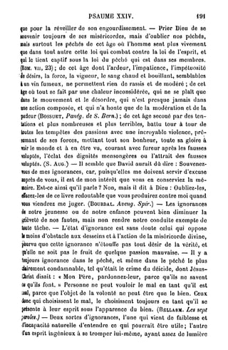 PSAUME XXIV.                                                   491


que pour la réveiller de son e n g o u r d i s s e m e n t . — P r i e r Dieu de se
souvenir toujours de ses miséricordes, mais d'oublier nos p é c h é s ,
mais s u r t o u t les péchés de cet âge où l ' h o m m e sent plus v i v e m e n t
que dans t o u t a u t r e cette loi q u i c o m b a t c o n t r e la loi de l'esprit, e t
qui le lient captif sous l a loi du p é c h é q u i est d a n s ses m e m b r e s ,
fllowr. v u , 2 3 ) ; de cet âge d o n t l ' a r d e u r , l ' i m p a t i e n c e , l'impétuosité
de désirs, la force, la vigueur, le s a n g c h a u d et b o u i l l a n t , semblables
l u n vin fumeux, ne p e r m e t t e n t rien d e rassis et de m o d é r é ; de cet
âge où t o u t se fait p a r une c h a l e u r inconsidérée, q u i ne se plaît q u e
dans le m o u v e m e n t et le d é s o r d r e , qui n'est p r e s q u e j a m a i s d a n s
une action c o m p o s é e , et qui n ' a h o n t e q u e de la m o d é r a t i o n et de l a
pudeur (BOSSUET, Panég. de S. Bern.) ; de cet âge secoué p a r des t e n -
tations et plus n o m b r e u s e s et plus terribles, b a t t u t o u r à t o u r d e
 toutes les t e m p ê t e s des passions avec u n e i n c r o y a b l e violence, p r é -
lomant de ses forces, m e t t a n t t o u t son b o n h e u r , t o u t e sa gloire à
voir le m o n d e et à en être vu, c o u r a n t avec fureur a p r è s les fausses
 voluptés, l'éclat des dignités m e n s o n g è r e s ou l ' a t t r a i t des fausses
 voluptés. ( S . AUG.) — Il semble q u e David a u r a i t d û dire : Souvenez-
 TOUS de mes i g n o r a n c e s , car, puisqu'elles m e d o i v e n t servir d'excuse
 auprès de v o u s , il est de m o n i n t é r ê t q u e vous en conserviez la m é -
 moire. Est-ce ainsi qu'il p a r l e ? Non, mais il dit à Dieu : Oubliez-les,
 êffacez-les de ce livre r e d o u t a b l e q u e vous p r o d u i r e z c o n t r e moi q u a n d
 vous viendrez me j u g e r . (BOURDAL. Aveug. Spir.) — Les i g n o r a n c e s
 le notre j e u n e s s e ou de n o t r e enfance p e u v e n t bien d i m i n u e r la
 pèveté de nos fautes, mais n o n r e n d r e n o t r e c o n d u i t e e x e m p t e d e
 loute tâche. — L ' é t a t d ' i g n o r a n c e est sans d o u t e celui qui o p p o s e
 k moins d'obstacle a u x desseins et à l'action de la miséricorde divine,
 pourvu q u e celte i g n o r a n c e n'étouffe pas tout désir de la vérité, e t
 fo'elle ne soit pas le fruit de q u e l q u e passion m a u v a i s e . — U y a
  toujours i g n o r a n c e d a n s le p é c h é , et m ô m e d a n s le p é c h é le p l u s
 dairement c o n d a m n a b l e , tel q u ' é t a i t le crime d u déicide, d o n t J é s u s -
 Shrist disait : « Mon P è r e , p a r d o n n e z - l e u r , p a r c e qu'ils ne savent
 U qu'ils font. » P e r s o n n e ne p e u t vouloir le m a l e n t a n t qu'il est
 aal, parce q u e l'objet de la volonté ne p e u t ê t r e q u e le b i e n . Ceux
 Jonc qui choisissent le m a l , le choisissent toujours en t a n t qu'il se
 présente à l e u r e s p r i t sous l ' a p p a r e n c e du b i e n . (BELLARM. Les sept
 croies.) — Deux sortes d ' i g n o r a n c e s , l'une q u i vient d e faiblesse e t
 l'incapacité n a t u r e l l e d ' e n t e n d r e ce q u i p o u r r a i t ê t r e u t i l e ; l ' a u t r e
 l'un esprit i n g é n i e u x à se t r o m p e r l u i - m ê m e , a y a n t assez d e l u m i è r e
 