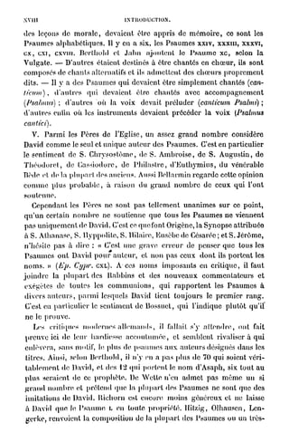 XVJ1I                                    INTRODUCTION.


des leçons de m o r a l e , devaient être a p p r i s de m é m o i r e , ce sont les
P s a u m e s a l p h a b é t i q u e s . 11 y en a six, les P s a u m e s xxiv, x x x m , xxxvi,
e x , exi, c x v m . Bcrlhold et J a l m ajoutent le P s a u m e x c , solon la
V u l g a t e . — D'autres étaient destinés à être chantés en c h œ u r , ils sont
composés de c h a n t s alternatifs et ils a d m e t t e n t des c h œ u r s p r o p r e m e n t
dits. — Il y a des P s a u m e s qui devaient être s i m p l e m e n t chantés (can-
licum),         d ' a u t r e s q u i devaient être c h a n t é s avec a c c o m p a g n e m e n t
(Psahnus) ; d ' a u t r e s où la voix devait p r é l u d e r (canticum Psalmi) ;
d ' a u t r e s enfin o ù les i n s t r u m e n t s devaient p r é c é d e r l a v o i x [Psahnus
cantici).
    V. P a r m i les Pères de l'Eglise, un assez g r a n d n o m b r e considère
David c o m m e le seul et u n i q u e a u t e u r des P s a u m e s . C'est en particulier
le sentiment de S. C h r y s o s t ô m o , de S. A m b r o i s e , de S. A u g u s t i n , d e
T h é o d o r e l , de Cassiodorc, de P h i l a s t r c , d ' E u t h y m i u s , d u vénérable
Tîède et de la p l u p a r t dos anciens. Aussi Bellarmin r e g a r d e cette opinion
c o m m e plus p r o b a b l e , à raison d u g r a n d n o m b r e de ceux qui l'ont
soutenue.
    Cependant les P è r e s ne sont pas tellement u n a n i m e s s u r ce point,
q u ' u n certain n o m b r e ne soutienne que t o u s les P s a u m e s ne viennent
p a s u n i q u e m e n t de David. C'est ce que font Origène, la Synopse a t t r i b u é e
à S. Athanase, S. I l y p p o l i t e , S. Hilairc, Eusôbc de Gésarée ; et S. J é r ô m e ,
n'hésite p a s à dire : « C'est une grave e r r e u r de penser que tous les
P s a u m e s o n t David p o u r a u t e u r , et n o n p a s ceux d o n t ils p o r t e n t les
n o m s . » (lip. Cypv. CXL). A ces n o m s i m p o s a n t s en c r i t i q u e , il faut
joindre la p l u p a r t des Rabbins et des n o u v e a u x c o m m e n t a t e u r s et
exégètes de toutes les c o m m u n i o n s , q u i r a p p o r t e n t les P s a u m e s à
divers a u t e u r s , p a r m i lesquels David tient t o u j o u r s le p r e m i e r r a n g .
C'est en particulier le sentiment de Bossuet, q u i l'indique p l u t ô t qu'il'
n e le p r o u v e .
    Les critiques m o d e r n e s a l l e m a n d s , il fallait s'y a t t e n d r e , ont fait
p r e u v e ici de leur hardiesse a c c o u t u m é e , et semblent rivaliser à q u i
enlèvera, sans motif, le, plus de psaumes a u x a u t e u r s désignés dans les
titres. Ainsi, selon B e r t h o l d , il n'y en a p a s plus de 70 qui soient véri-
t a b l e m e n t de David, et des 12 qui p o r t e n t le n o m d'Asaph, six t o u t a u
p l u s seraient de ce p r o p h è t e . De W e l l e n'en a d m e t p a s m ê m e u n si
g r a n d n o m b r e et prétend (pic la p l u p a r t des P s a u m e s ne sont que des
i m i t a t i o n s de David. Richorn est encore moins g é n é r e u x et ne laisse
à David q u e le P s a u m e L en toute p r o p r i é t é , llitzig, O l h a u s c n , Len-
g e r k e , renvoient la composition de la p l u p a r t des P s a u m e s ou un très-
 