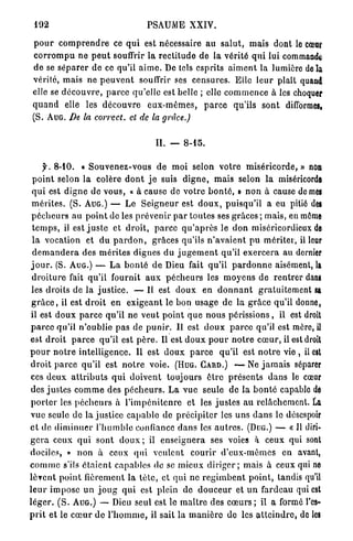 192                                     PSAUME XXIV.

 p o u r c o m p r e n d r e ce q u i est nécessaire a u s a l u t , m a i s dont le cœar
 c o r r o m p u ne p e u t souffrir la rectitude de la vérité q u i lui commandé
 d e se s é p a r e r de ce qu'il a i m e . De tels esprits a i m e n t la lumière delà
 vérité, m a i s ne p e u v e n t souffrir ses censures. Elle l e u r plaît quani
 elle se d é c o u v r e , p a r c e qu'elle est belle ; elle c o m m e n c e à les choquer
 q u a n d elle les d é c o u v r e e u x - m ê m e s , p a r c e qu'ils s o n t diflbrmcSi
 (S. AUG. De la correct, et de la grâce.)


                                            II. — 8-15.

      y. 8-10. « S o u v e n e z - v o u s d e moi selon votre m i s é r i c o r d e , » non
  p o i n t selon l a colère d o n t j e suis d i g n e , m a i s selon la miséricorde
 q u i est d i g n e de v o u s , « à cause de v o t r e b o n t é , n n o n à cause de mes
 m é r i t e s . (S. AUG.) — Le S e i g n e u r est d o u x , puisqu'il a eu pitié des
 p é c h e u r s a u p o i n t de les p r é v e n i r p a r toutes ses grâces ; mais, en môme
  t e m p s , il est j u s t e et d r o i t , p a r c e q u ' a p r è s le d o n miséricordieux de
  l a vocation et d u p a r d o n , grâces qu'ils n ' a v a i e n t p u mériter, il leur
  d e m a n d e r a des m é r i t e s dignes d u j u g e m e n t qu'il e x e r c e r a a u dernier
 j o u r . (S. AUG.) — L a b o n t é d e Dieu fait qu'il p a r d o n n e aisément, la
 d r o i t u r e fait qu'il fournit a u x p é c h e u r s les m o y e n s de r e n t r e r dans
 les droits de la j u s t i c e . — Il est d o u x en d o n n a n t g r a t u i t e m e n t sa
 g r â c e , il est d r o i t en e x i g e a n t le bon u s a g e de la g r â c e qu'il donne,
 il est d o u x p a r c e qu'il ne veut p o i n t q u e n o u s p é r i s s i o n s , il est droit
 p a r c e qu'il n'oublie p a s de p u n i r . Il est d o u x p a r c e qu'il est mère, il
 est d r o i t p a r c e qu'il est p è r e . Il est d o u x p o u r n o t r e c œ u r , il est droit
p o u r n o t r e i n t e l l i g e n c e . Il est d o u x p a r c e qu'il est n o t r e v i e , il est
 d r o i t p a r c e q u ' i l est n o t r e voie. (HUG. GARD.) — Ne j a m a i s séparer
 ces d e u x a t t r i b u t s q u i d o i v e n t toujours ê t r e p r é s e n t s d a n s le cœur
 des j u s t e s c o m m e des p é c h e u r s . L a v u e seule de la b o n t é capable de
 p o r t e r les p é c h e u r s à l ' i m p é n i t e n r e et les j u s t e s a u relâchement. La
 vue seule de la justice c a p a b l e de p r é c i p i t e r les u n s d a n s le désespoir
et de d i m i n u e r l ' h u m b l e confiance d a n s les a u t r e s . (DUG.) — « Il diri-
g e r a ceux q u i sont d o u x ; il enseignera ses voies à ceux qui sont
dociles, » n o n à ceux q u i veulent courir d ' e u x - m ê m e s en avant,
c o m m e s'ils é t a i e n t capables de se m i e u x d i r i g e r ; mais à ceux qui ne
l è v e n t p o i n t fièrement la t è t e , et qui ne r e g i m b e n t p o i n t , tandis qu'il
l e u r i m p o s e u n j o u g q u i est plein de d o u c e u r et u n fardeau qui est
l é g e r . ( S . AUG.) — Dieu seul est le m a î t r e des c œ u r s ; il a formé l'es-
p r i t et le c œ u r de l ' h o m m e , il sait la m a n i è r e de les a t t e i n d r e , de les
 