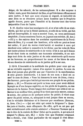 PSAUME XXIV.                                               193
   diriger, de les adoucir, de les m é t a m o r p h o s e r . Il a des m o y e n s à
  l'infini ; mais, p o u r être i n s t r u i t de Dieu, et qu'il devienne efficacement
  notre m a î t r e , il faut q u e nous n ' a y o n s n i orgueil, n i indocilité d e
  cœur. Dieu ne se découvre q u ' a u x âmes h u m b l e s q u e le P r o p h è t e
  appelle douces, p a r c e q u e l'humilité et l a d o u c e u r sont des v e r t u s
  inséparables l ' u n e de l ' a u t r e .
     f. 1 1 . Quelles voies l e u r enseignera-t-il, si ce n'est celle de sa m i s é -
  ricorde, q u i fait q u ' o n le fléchit a i s é m e n t , et celle de sa vérité, qui fait
  qu'il est i n c o r r u p t i b l e . Il n o u s a m o n t r é l ' u n e , en nous p a r d o n n a n t
  nos péchés ; il nous m o n t r e r a l'autre, en j u g e a n t nos m é r i t e s . ( S . AUG.)
 — S'il y a des ombres d a n s les conduites mystérieuses d e la P r o v i -
 dence de Dieu, il y a aussi des lumières ; si le voile ne p e u t se lever
 tout e n t i e r , il p e u t du moins s ' e n t r ' o u v r i r et m o n t r e r à ceux q u i
 cherchent avec a r d e u r à c o n n a î t r e la loi divine q u e les voies de Dieu
 sont toutes pleines de miséricorde et de vérité. C'est à e u x qu'il d o n n e
 de voir d a n s t o u t e sa c o n d u i t e une économie a d m i r a b l e , et u n m é -
 lange t o u t divin d e cette justice et de cette miséricorde qu'il exerce
 sur les h o m m e s , en p r o p o r t i o n n a n t les m a u x et les b i e n s de cette
 vie aux desseins d e miséricorde ou de justice q u ' i l a s u r e u x .

    j. 12-14. L ' é n o r m i t é et la m u l t i t u d e des p é c h é s p o u r ceux q u i e n
  ont un v é r i t a b l e r e p e n t i r ; raison d'en e s p é r e r le p a r d o n . Le nom d e
  Dieu n'est j a m a i s p l u s glorifié q u e p a r l'exercice et la manifestation
  de cette g r a n d e miséricorde. « A cause de son n o m . » Quel est ce
 nom? le n o m de J é s u s . « Vous lui d o n n e r e z le n o m de J é s u s , c'est-à-
 dire Sauveur, p a r c e q u e c'est lui q u i s a u v e r a son p e u p l e de ses p é c h é s .
 (MÀTTH. I , 21.) — D ' a u t r e s o n t p o r t é ce b e a u nom p o u r avoir d é l i v r é
 îe peuple ou d ' u n e l o n g u e captivité, ou des périls de la g u e r r o , ou d e s
 horreurs d e la f a m i n e . T o u t e l a n g u e doit confesser q u e celui-ci est u n
 Sauveur à u n meilleur titre, puisqu'il ne vient pas n o u s s a u v e r , c o m m e
 les autres, des peines ou de q u e l q u e s suites du p é c h é ; il v i e n t nous
sauver du p é c h é m ê m e , et, a t t a q u a n t le m a l j u s q u e d a n s sa source,
il est le véritable l i b é r a t e u r et le S a u v e u r p a r excellence. (BOSSUET,
lu, Serm. Cire.) — « Qui est celui q u i c r a i n t le S e i g n e u r ? » Q u e s -
tion juste et fondée, mais effrayante. E n effet, qu'il en est p e u q u i
aient v é r i t a b l e m e n t cette c r a i n t e salutaire 1 « H e u r e u x l ' h o m m e q u i a
reçu lo d o n d e la c r a i n t e de Dieu 1 Celui q u i l a possède, à q u i sera-t-il
comparé ? » (ECCLI. XXV, 2 5 . ) — Cette voie q u e l ' h o m m e c r a i g n a n t
Dieu a choisie, c'est l ' é t a t p a r t i c u l i e r de vie a u q u e l il s'est d é t e r -
           TOME I .                                                                  13
 