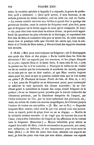494                                    PSAUME XXIV.

m i n é , la vocation spéciale à laquelle il a r é p o n d u , l e g e n r e de perfec-
tion qu'il a e m b r a s s é . — Quoi qu'il a r r i v e , il sera h e u r e u x , et ses
enfants j o u i r o n t d u m ô m e b o n h e u r , soit en cette vie, soit en l'autre.
— La crainte semble réservée a u x faibles et p a r a î t ê t r e le p a r t a g e des
p e r s o n n e s t i m i d e s ; mais la c r a i n t e d u S e i g n e u r r e n d plus fort, parce
q u e le S e i g n e u r est le ferme a p p u i de ceux qui le c r a i g n e n t . (S. AUG.)
— On p e u t ê t r e t r è s - v e r s é d a n s la science divine, on p e u t avoir appro-
fondi les q u e s t i o n s les p l u s relevées de la t h é o l o g i e , et c e p e n d a n t être
fort loin de Dieu et c o n n a î t r e t r è s - p e u sa sainte loi, de cette connais-
s a n c e vive e t p r a t i q u e telle q u e l ' e u r e n t les saints q u i , sous la con-
d u i t e et à l'école d e Dieu m ê m e , y d é c o u v r i r e n t des r a p p o r t s inconnus
aux savants.

   f. 4 6 - 2 2 . « Mes y e u x s o n t toujours au S e i g n e u r ; car il désengagera
m e s pieds des filets e t des pièges. » E s - t u t o m b é d a n s les filets des
a d v e r s i t é s ? l i é ! n e r e g a r d e pas ton a v e n t u r e , ni les pièges desquels
t u es pris ; r e g a r d e Dieu et le laisse faire, il a u r a soin de toi ; « jette
t a p e n s é e sur lui e t il te n o u r r i r a . » P o u r q u o i te m ê l e s - t u d e vouloir
ou de n e vouloir p a s les é v é n e m e n t s et accidents d u m o n d e , puisque
t u n e sais p a s ce q u e t u dois vouloir, et q u e Dieu v o u d r a toujours
assez p o u r toi, t o u t ce q u e tu p o u r r a s vouloir s a n s q u e l u t'en mettes
en p e i n e ? ( S . FRANÇOIS DE SALES. Traité de l'am. de Dieu, îx, c. xv.)
— « Les y e u x du P r o p h è t e n e se d é t o u r n e n t p o i n t p o u r contempler
et a d m i r e r le vain spectacle des choses nouvelles ; ils ne s'ar-
r ê t e n t p o i n t à considérer l a b e a u t é des corps, écueil fréquent de la
p u d e u r ; ils n e se laissent p o i n t p r e n d r e p a r le t r a v a i l recherché des
v ê t e m e n t s p r é c i e u x , p a r la b l a n c h e u r t e m p é r é e de l ' a r g e n t , par
l'éclat s é d u c t e u r d e l'or, p a r la vainc s p l e n d e u r des pierreries, etc. ;
m a i s , au milieu de toutes ces œ u v r e s magnifiques, iis s'élèvent jusqu'à
l ' a u t e u r de t o u t e s ces merveilles. » ( S . H I L . sur ce Ps.) — Regarder
t o u j o u r s Dieu c o m m e celui seul de q u i l'on a t t e n d . t o u t son secours.
Avec ce r e g a r d , point de piège d o n t on ne se d é g a g e . — Modèle de
la v é r i t a b l e oraison m e n t a l e : il ne s'agit q u e de t o u r n e r les yeux de
l ' â m e , c'est-à-dire l ' a t t e n t i o n de l'esprit et les affections de la volonté
v e r s le S e i g n e u r . (BERTIIIER.) — Moyen infaillible p o u r attirer ce
r e g a r d favorable de Dieu, c'est de r e c o n n a î t r e sa p a u v r e t é , son néant,
s o n i n d i g e n c e , sa faiblesse, et son i m p u i s s a n c e p o u r toute sorte do
b i e n . (DUG.) — J e lève les y e u x vers vous, abaissez vos regards sur
m o i ; j e lève les y e u x vers vous p a r mes désirs, abaissez vos regards
 