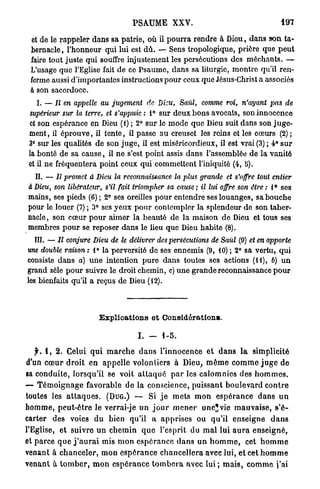 PSAUME XXV.                                               197


  et de le rappeler dans sa patrie, où il pourra rendre à Dieu, dans son ta-
  bernacle , l'honneur qui lui est d û . — Sens tropologique, prière que peut
  faire tout juste qui souffre injustement les persécutions des méchants. —
  L'usage que l'Eglise fait de ce Psaume, dans sa liturgie, montre qu'il ren-
  ferme aussi d'importantes instructions p o u r ceux que Jésus-Christ a associés
  à son sacerdoce.
    I. — II en appelle      au jugement       de Dieu, Saûl,       comme roi, n'ayant        pas    de
 supérieur sur la terre, et s'appuie : 1° sur deux bons avocats, son innocence
 et son espérance en Dieu (1) ; 2° sur le m o d e que Dieu suit dans son j u g e -
 ment, il éprouve, il tente, il passe au creuset les reins et les cœurs (2) ;
 3° sur les qualités de son juge, il est miséricordieux, il est vrai (3) ; 4° s u r
 la bonté de sa c a u s e , il ne s'est point assis dans l'assemblée de la vanité
 et il ne fréquentera point ceux qui commettent l'iniquité (4, 5).
   II. — Il promet à Dieu la rcco?inaissance la plus grande et s'offre tout entier
 à Dieu, son libérateur, s'il fait triompher sa cause ; il lui offre son être : 1° ses
 mains, ses pieds (6) ; 2° ses oreilles pour entendre ses louanges, sa bouche
 pour le louer (7) ; 3° ses yeux pour contempler la splendeur de son taber-
 nacle , son cœur p o u r aimer la beauté de la maison de Dieu et tous ses
 membres p o u r se reposer dans le lieu quo Dieu habite (8).
   III. — Il conjure Dieu de le délivrer des persécutions              de Saùl (9) et en apporte
une double raison: 1° la perversité do ses ennemis (9, 10) ; 2° sa vertu, qui
consiste dans a) u n e intention p u r e dans toutes ses actions (11), 6) u n
grand zèle pour suivre le droit chemin, c) une grande reconnaissance p o u r
les bienfaits qu'il a reçus de Dieu (12).



                            Explications et Considérations.

                                           I. -      1-5.

    f. 1 , 2. Celui q u i m a r c h e d a n s l'innocence et d a n s l a simplicité
d'un c œ u r d r o i t en a p p e l l e volontiers à Dieu, m ê m e c o m m e j u g e d e
sa conduite, lorsqu'il se voit a t t a q u é p a r les calomnies des h o m m e s .
— T é m o i g n a g e favorable de la conscience, puissant boulevard c o n t r e
toutes les a t t a q u e s . (DUG.) — Si j e m e t s m o n e s p é r a n c e d a n s u n
h o m m e , p e u t - ê t r e le verrai-je un j o u r m e n e r une* vie m a u v a i s e , s'é-
carter des voies du bien qu'il a apprises ou qu'il enseigne d a n s
l'Eglise, et suivre u n c h e m i n q u e l'esprit du m a l lui a u r a e n s e i g n é ,
et parce q u e j ' a u r a i mis mon e s p é r a n c e d a n s un h o m m e , cet h o m m e
venant à c h a n c e l e r , m o n e s p é r a n c e c h a n c e l l e r a avec lui, et cet h o m m e
venant à t o m b e r , m o n e s p é r a n c e t o m b e r a avec lui ; m a i s , c o m m e j ' a i
 
