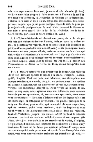 198                                      PSAUME XXV.

mis mon espérance en Dieu seul, j e ne serai p o i n t é b r a n l é . (S. AUG.)
— Rien n'est plus p r o p r e à faire c o n n a i t r e à l ' h o m m e le fond de
 son cœur que l ' é p r e u v e , la t r i b u l a t i o n , la violence de la persécution.
 « Brûlez mes reins et m o n c œ u r , brûlez mes jouissances, brûlez mes
pensées, de p e u r q u e j e n e pense q u e l q u e chose de m a l , de peur que
j e ne jouisse de q u e l q u e chose d e m a l . Mais c o m m e n t brûlerez-vous
mes reins et m o n c œ u r ? P a r le feu de la t r i b u l a t i o n , p a r le feu do
votre c h a r i t é , p a r le feu d e votre esprit. » (S. AUG.)

      f. 3. « V o t r e m i s é r i c o r d e est d e v a n t m e s y e u x , e t c . » J e n'ai pas
mis mes c o m p l a i s a n c e s d a n s un h o m m e , mais en vous, a u dedans de
m o i , où p é n è t r e n t vos r e g a r d s . J e ne m ' i n q u i è t e pas si j e déplais là où
p é n è t r e n t les r e g a r d s des h o m m e s . ( S . AUG.) — Ne p a s a p p u y e r notre
innocence s u r nos p r o p r e s efforts, mais s u r la miséricorde divine, qui
doit toujours ê t r e p r é s e n t e à n o t r e esprit. — Il n ' y a q u e la vérité do
Dieu d a n s laquelle nous puissions m e t t r e s û r e m e n t nos complaisances;
ce q u ' o n a p p e l l e vérité d a n s le m o n d e est t r o p sujet à l'erreur et à
l ' i n c o n s t a n c e . — Aimer la vérité de Dieu, m ê m e lorsqu'elle nous
condamne.

      jr, 4, 5 . Q u a t r e c a r a c t è r e s q u e p r é s e n t e n t l a p l u p a r t des réunions
 d e ce que l ' E c r i t u r e a p p e l l e le m o n d e : la v a n i t é , l'iniquité, la mali-
 g n i t é , l'impiété. C'est u n e peste, u n e influence, u n e a t m o s p h è r e , uno
 p o m p e e x t é r i e u r e , u n e m o d e , un goût, u n e n c h a n t e m e n t , u n système
 insaisissable. Son pouvoir sur l ' h o m m e est effrayant, sa présence uni-
 verselle, ses séductions i n c r o y a b l e s . N o u s vivons au milieu de lui,
 n o u s le r e s p i r o n s , n o u s agissons sous son influence, n o u s sommes
 t r o m p é s p a r ses a p p a r e n c e s , e t , sans n o u s en apercevoir, n o u s adop-
 t o n s ses p r i n c i p e s . — D o c t e u r s d'iniquité q u i o n t des leçons publiques
 de libertinage, et a t t a q u e n t o u v e r t e m e n t les g r a n d s principes de la
 religion. D ' a u t r e s , p l u s subtils, qui t i e n n e n t école sans dogmatiser,
 q u i ne p r o u v e n t p o i n t l e u r s m a x i m e s , mais les i m p r i m e n t sans
 q u ' o n y p e n s e . T o u t à c r a i n d r e d a n s cette école, d a n s ces réunions,
 t o u t , dit T e r l u l l i e n , j u s q u ' à l'air qui est infecté p a r t a n t de mauvais
 d i s c o u r s , p a r t a n t de m a x i m e s a n t i c h r é t i e n n e s et c o r r o m p u e s . (De
 Spect. XXVII.) — E t r e assis d a n s ces assemblées de v a n i t é , d'iniquité,
de m a l i g n i t é , d ' i m p i é t é , c'est p a r t a g e r les s e n t i m e n t s de ceux qui y
s o n t assis. Si vous n e le faites p a s , q u o i q u e p r é s e n t de corps, vous
n e vous ê t e s p o i n t assis p a r m i e u x ; si vous le faites, bien q u ' a b s e n t de
c o r p s , vous vous êtes r é e l l e m e n t assis d a n s ces assemblées. (S. AUG.) —
 