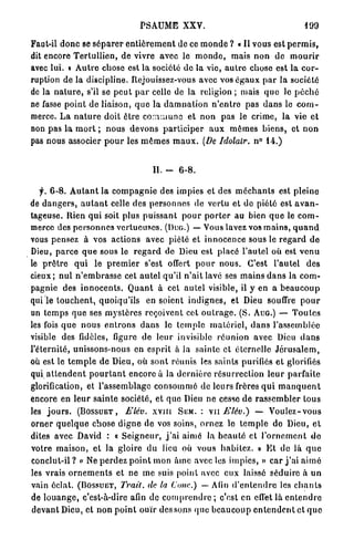 PSAUME XXV.                                               199

Faut-il d o n c se s é p a r e r e n t i è r e m e n t de ce m o n d e ? « Il vous est p e r m i s ,
dit encore T e r t u l l i e n , de vivre avec le m o n d e , mais n o n de m o u r i r
avec lui. « A u t r e chose est la société de la vie, a u t r e chose est la c o r -
ruption de la discipline. Rejouissez-vous avec vos é g a u x p a r la société
de la n a t u r e , s'il se p e u t p a r celle de la religion ; mais q u e le p é c h é
ne fasse point de liaison, q u e la d a m n a t i o n n'entro pas d a n s le c o m -
merce. L a n a t u r e doit être c o m m u n e et n o n pas le crime, la vie et
non pas la m o r t ; nous devons p a r t i c i p e r a u x mêmes biens, et n o n
pas nous associer p o u r les m ê m e s m a u x . [De Idolalr. n° 14.)


                                          IL -     6-8.

   f. 6-8. A u t a n t la c o m p a g n i e des impies et des m é c h a n t s est pleine
de d a n g e r s , a u t a n t celle des personnes de vertu et do piété est a v a n -
tageuse. Rien q u i soit plus puissant p o u r p o r t e r au bien q u e le c o m -
merce des p e r s o n n e s vertueuses. (Duo.) — Vous lavez vos m a i n s , q u a n d
vous pensez à vos actions avec piété et innocence sous le r e g a r d d e
Dieu, p a r c e q u e sous le r e g a r d de Dieu est placé l'autel où est v e n u
le p r ê t r e q u i le p r e m i e r s'est offert p o u r nous. C'est l'autel des
cieux; nul n ' e m b r a s s e cet a u t e l qu'il n'ait lavé ses m a i n s d a n s la com-
pagnie des i n n o c e n t s . Q u a n t à cet a u t e l visible, il y en a b e a u c o u p
qui le t o u c h e n t , quoiqu'ils en soient i n d i g n e s , et Dieu souffre p o u r
un t e m p s que ses m y s t è r e s reçoivent cet o u t r a g e . ( S . AUG.) — T o u t e s
les fois q u e n o u s e n t r o n s d a n s le t e m p l e m a t é r i e l , d a n s l'assemblée
visible des fidèles, figure de leur invisible r é u n i o n avec Dieu d a n s
l'éternité, unissons-nous en esprit à la sainte et éternelle J é r u s a l e m ,
où est le t e m p l e d e Dieu, où s o n t réunis les saints purifiés e t glorifiés
qui a t t e n d e n t p o u r t a n t encore à la d e r n i è r e résurrection l e u r parfaite
glorification, et l'assemblage c o n s o m m é de leurs frères q u i m a n q u e n t
encore en l e u r sainte société, et que Dieu ne cesse de r a s s e m b l e r tous
les j o u r s . (BOSSUET, Elév. x v m SEM. : v u Elév.) — V o u l e z - v o u s
orner q u e l q u e chose d i g n e de vos soins, ornez le t e m p l e de Dieu, et
dites avec David : « S e i g n e u r , j ' a i aimé la b e a u t é et l ' o r n e m e n t do
votre maison, et la gloire du lieu où vous habitez. » E t de là q u e
conclut-il? « Ne p e r d e z p o i n t mon â m e avec les impics, » c a r j ' a i a i m é
les vrais o r n e m e n t s et ne m e suis point avec eux laissé séduire à u n
vain éclat. (BOSSUET, Trait, de la Conc.) — Afin d ' e n t e n d r e les c h a n t s
de l o u a n g e , c'est-à-dire afin de c o m p r e n d r e ; c'est en effet là e n t e n d r e
d e v a n t Dieu, et n o n p o i n t ouïr des sons (pic b e a u c o u p e n t e n d e n t et q u e
 