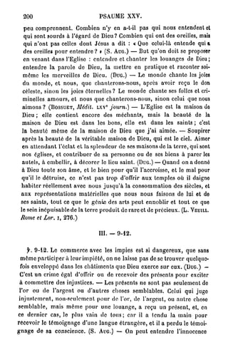 200                                       PSAUME X X V .

   p e u c o m p r e n n e n t . Combien n ' y en a-t-il p a s q u i n o u s entendent et
   q u i sont sourds à l ' é g a r d de D i e u ? Combien q u i o n t des oreilles, mais
   q u i n ' o n t p a s celles d o n t Jésus a dit : « Que celui-là e n t e n d e qui a
   des oreilles p o u r e n t e n d r e ? » ( S . AUG.) — B u t q u ' o n doit se proposer
   en v e n a n t d a n s l'Eglise : e n t e n d r e et c h a n t e r les l o u a n g e s de Dieu ;
   e n t e n d r e la p a r o l e de Dieu, la m e t t r e en p r a t i q u e et r a c o n t e r soi-
  m ê m e les merveilles de Dieu. (DUG.) — Le m o n d e c h a n t e les joies
  d u m o n d e , et n o u s , q u e c h a n t e r o n s - n o u s , a p r è s avoir reçu le don
  céleste, sinon les joies éternelles ? Le m o n d e c h a n t e ses folles et cri-
  minelles a m o u r s , et nous q u e c h a n t e r o n s - n o u s , sinon celui que nous
  aimons ? (BOSSUET, Médit. LXV journ.) — L'Eglise est la maison do
                                                 C




  Dieu ; elle c o n t i e n t e n c o r e des m é c h a n t s , mais la b e a u t é de la
  maison d e Dieu est d a n s les b o n s , elle est d a n s les saints ; c'est
  la b e a u t é m ê m e de l a maison de Dieu que j ' a i a i m é e . — Soupirer
  a p r è s la b e a u t é de la véritable maison de Dieu, q u i est le ciel. Aimer
  en a t t e n d a n t l'éclat e t la s p l e n d e u r d e ses m a i s o n s de la t e r r e , qui sont
  nos églises, et c o n t r i b u e r de sa p e r s o n n e ou de ses biens à p a r e r les
  a u t e l s , à e m b e l l i r , à d é c o r e r le lieu saint. (DUG.) — Quand on a d o n n é
  à Dieu t o u t e son â m e , et le bien p o u r qu'il l'accroisse, et le mal pour
  qu'il le d é t r u i s e , ce n'est p a s trop d'offrir a u x t e m p l e s où il daigne
 h a b i t e r r é e l l e m e n t avec n o u s j u s q u ' à la c o n s o m m a t i o n des siècles, et
 a u x r e p r é s e n t a t i o n s matérielles que nous nous faisons de lui et de
 ses saints, t o u t ce q u e le g é n i e des a r t s p e u t e n n o b l i r et t o u t ce que
 le sein i n é p u i s a b l e d e la t e r r e p r o d u i t d e r a r e et de précieux. (L. VEUILL.
 Rome et Lor. i, 276.)


                                             III. -     9-12.


       f. 9-12. L e c o m m e r c e avec les i m p i e s est si d a n g e r e u x , que sans
  m ô m e p a r t i c i p e r à l e u r i m p i é t é , on ne laisse p a s de se t r o u v e r quelque-
  fois e n v e l o p p é d a n s les c h â t i m e n t s q u e Dieu exerce s u r e u x . (DUG.) —
  C'est un c r i m e égal d'offrir ou de recevoir des p r é s e n t s p o u r exciter
 à c o m m e t t r e des injustices. — Les p r é s e n t s ne sont pas seulement de
 l'or ou de l ' a r g e n t ou d ' a u t r e s choses semblables. Celui qui jugo
 i n j u s t e m e n t , n o n - s e u l e m e n t p o u r de l'or, de l ' a r g e n t , ou a u t r e choso
s e m b l a b l e , mais m ê m e p o u r u n e l o u a n g e , a reçu u n p r é s e n t , et, en
ce d e r n i e r cas, le plus vain de t o u s ; car il a l e n d u la m a i n pour
recevoir le t é m o i g n a g e d ' u n e l a n g u e é t r a n g è r e , et il a p e r d u le témoi-
g n a g e d e sa conscience. (S. AUG.) — On p e u t e n t e n d r e l'innocence
 