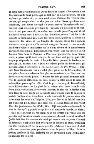 PSAUME XXV.                                          201

 de deux m a n i è r e s différentes. Nous d o n n o n s le nom d ' i n n o c e n c e à cet
 éloignement de t o u t péché q u i se fait p a r un acte r a i s o n n é , p a r u n e
 vigilance p e r s é v é r a n t e , p a r u n e méditation sérieuse des vérités c h r é -
 tiennes, qui coupe ainsi le vice p a r sa racine. Nous a p p e l o n s aussi
 innocence, l'état d ' u n e â m e qui n ' a point encore l'expérience d u m a l .
 Heureux é t a t q u i est le privilège de l'enfance ou de soins plus v i g i -
 lants. Ainsi, p a r e x e m p l e , un enfant ne connaît point l'orgueil, il est
 étranger à t o u t e r u s e , à t o u t artifice. De m ê m e encore il est des h a b i -
 tants de la c a m p a g n e qui, d a n s leur simplicité, i g n o r e n t les ruses d u
 commerce des villes et les fraudes du négoce. Nous les a p p e l o n s
 innocents, n o n p a r c e qu'ils se sont éloignés du m a l p a r un acte d e
leur b o n n e v o l o n t é , mais p a r c e qu'ils n ' o n t e n c o r e ni la connaissance
 ni l'expérience du m a l . L'innocence p r o p r e m e n t dite est celle de David
disant à Dieu d a n s ce P s a u m e : « P o u r moi, j ' a i m a r c h é d a n s l'inno-
cence, » p a r c e qu'il avait éloigné de son â m e tout p é c h é , p a r cette
longue p r a t i q u e de la v e r t u à laquelle Dieu p r o m e t le b o n h e u r e n
héritage (Ps. Lxxxiri, 1 3 ) : « Dieu ne p r i v e r a p o i n t des biens ceux q u i
 marchent d a n s l'innocence. » (S. .BASILE, Hom. in Pr. Prov.) — M a r -
cher d a n s l'innocence est un effet plus g r a n d de la R é d e m p t i o n , et
une grâce d o n t nous devons ê t r e plus reconnaissants au S a u v e u r q u e
d'avoir été retirés du péché. — Toutes les fois q u e nous s o m m e s d é l i -
vrés de q u e l q u e affliction, on p e u t d o n n e r à cette g r â c e le nom d e
rédemption, p a r c e qu'en effet, c'est le p r i x du s a n g de Jésus-Christ,
notre R é d e m p t e u r . — Le pied de la raison s'est tenu d a n s la voie
droite de la vérité sans dévier vers l ' e r r e u r ; le pied de l'affection s'est
tenu d a n s la voie droite de la c h a r i t é sans t o m b e r d a n s la vanité ; le
pied de l'action s'est t e n u d a n s l a voie droite de la justice sans s'é-
carter d a n s les voies de l'iniquité. (HUG.) — David ne fait ici m e n t i o n
 que d'un seul pied, p a r c e q u e celui q u i a éteint d a n s son c œ u r t o u t
désir des jouissances du siècle, tient déjà s u s p e n d u au-dessus de la
 terre le pied qu'il y posait lorsqu'il a i m a i t encore le m o n d e . (S. G R É G . )
— Quel sujet sérieux de réflexion p o u r u n p r ê t r e qui récite tous les
jours les s e p t d e r n i e r s versets de ce p s a u m e , d u r a n t le saint sacrifice l
Quelle doit ê t r e l'innocence de celui q u i m o n t e tous les j o u r s à l'autel
du Seigneur, quel zèle il doit avoir p o u r la maison d e Dieu, quel d o i t
être son é l o i g n e m e n t de la conduite des p é c h e u r s ! combien il d o i t
veiller s u r lui-même p o u r persévérer, avec la g r â c e de Dieu, d a n s la
justice; combien il doit c r a i n d r e d'être enveloppé d a n s le m a l h e u r
qui m e n a c e les impies !
 