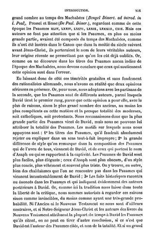 INTRODUCTION.                                          XIX

g r a n d n o m b r e a u t e m p s des Machabées (Dengel Dissert, ad introd. in
l. Psal), Pressel et Hesse (De Psal. Disser.), r e g a r d e n t c o m m e de cette
é p o q u e les P s a u m e s XLIV, LXXIV, L X X V I , L X X I X , L X X X I I I , exix. Mais ces
a u t e u r s ne font p a s a t t e n t i o n q u e si les Psaumes., en p l u s ou m o i n s
g r a n d e p a r t i e , avaient été composés d u t e m p s des Machabées, c o m m e
ils n ' o n t été insérés d a n s le Canon que d a n s la moitié d u siècle s u i v a n t
a v a n t Jésus-Christ, ils p o r t e r a i e n t le n o m de leurs véritables a u t e u r s ,
l e u r origine récente ne p e r m e t t a n t p a s q u ' o n les eût déjà oubliés. Or,
c o m m e o n n e d é c o u v r e d a n s les titres des P s a u m e s a u c u n indice d e
l'époque des Machabées, n o u s devons conclure que ceux q u i s o u t i e n n e n t
cette opinion sont dans l'erreur.
    En laissant d o n c de côté ces témérités g r a t u i t e s et sans f o n d e m e n t
des rationalistes a l l e m a n d s , n o u s n ' a v o n s en réalité q u e d e u x opinions
sérieuses en présence. Or, p o u r n o u s , n o u s a d o p t o n s avec les partisans d e
l a seconde, q u e les P s a u m e s sont de différents a u t e u r s , p a r m i lesquels
David tient le p r e m i e r r a n g , p a r c e que cette opinion a p o u r elle, avec le
plus de raisons, sinon le plus g r a n d n o m b r e des anciens, a u m o i n s les
p l u s c o m p é t e n t s en cette m a t i è r e et la p r e s q u e totalité des m o d e r n e s ,
soit catholiques, soit p r o t e s t a n t s . Nous reconnaissons d o n c que l a p l u s
g r a n d e p a r t i e des P s a u m e s vient de D a v i d , m a i s n o u s ne p o u v o n s lui
a t t r i b u e r l a totalité des P s a u m e s . Les motifs s u r lesquels n o u s n o u s
a p p u y o n s sont : 1° les titres des P s a u m e s , qu'il faudrait a b s o l u m e n t
rejeter o u e x p l i q u e r d a n s u n sens tout-à-fait i m p r o p r e ; 2° la g r a n d e
différence de style q u ' o n r e m a r q u e d a n s la composition des P s a u m e s
 q u i de l'aveu de t o u s , viennent de David, et de ceux qui p o r t e n t le n o m
 d'Asaph ou q u i se r a p p o r t e n t à la captivité. Les P s a u m e s de David s o n t
 plus faciles, p l u s élégants ; ceux d'Asaph sont p l u s o b s c u r s , d'un style
p l u s concis, plus v é h é m e n t et souvent plus triste. On y t r o u v e , en o u t r e ,
bien des chaldaïsmes q u e l'on ne r e n c o n t r e p a s d a n s les P s a u m e s q u i
 viennent i n c o n t e s t a b l e m e n t de David ; 3» Les faits historiques r a c o n t é s
 ou énoncés d a n s les P s a u m e s et qui i n d i q u e n t é v i d e m m e n t des a u t e u r s
 postérieurs à David. Or, c o m m e ici la tradition n o u s laisse d a n s t o u t e
 l a liberté de la c r i t i q u e , n o u s s o m m e s autorisés à r e g a r d e r ces raisons
 sinon c o m m e invincibles, d u m o i n s c o m m e a y a n t u n e très-grande p r o -
 babilité. Ni l'Ancien ni le N o u v e a u T e s t a m e n t ne n o u s sont d'ailleurs
 contraires, et si Notre-Seigncur Jésus-Christ et les a u t e u r s des livres d u
 Nouveau T e s t a m e n t a t t r i b u e n t la p l u p a r t d u temps à David les P s a u m e s
 qu'ils citent, on ne p e u t en tirer d ' a u t r e c o n c l u s i o n , si ce n'est q u e
 David est l ' a u t e u r des P s a u m e s cités, et n o n de la totalité. El si un g r a n d
 