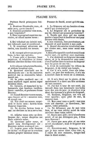 202                           PSAUME XXVI.



                             PSAUME XXVI.
   Psalmus David priusquam lini-         Psaume de David, avant qu'il fût oint.
retur.
   1. Dominus illuminatio mea, et         1. Le Seigneur est ma lumière et mon
salus mea, quem timebo?                salut? qui craindrai-jo?
   2. Dominus protector vitœ meœ,         2. Le Seigneur est le protecteur de
a quo trepidabo?                       ma vie : devant qui pourrai-je trembler?
  3. Dum appropiant super me no-          3. Tandis que ceux qui me veulent
cenles, ut cdant carnes meas :         perdre s'apprêtent à fondre sur moi pour
                                       dévorer mes chairs,
  4. Qui tribulant me inimici mei,        4. mes ennemis, mes persécuteurs, ont
ipsi infirrnati sunt et ccciderunt.    chancelé et sont tombés à mes pieds.
   5. Si consistant adversum me           5. Quand des armées viendraient cam-
castra, non timebit cor meum.          per contre moi, mon cœur serait sans
                                       alarme.
   C. Si cxurgat adversum me pra>-      fi. Quand le signal du combat serait donné
lium, in hoc ego sperabo.              contre moi, j'y mettrai mon espérance.
   7. Unam pctii a Domino, banc           7. J'ai demandé au Seigneur une seule
requiram, ut inbabitem in domo         chose, et je la demanderai sanscesso;
Domini omnibus diebus vitœ meas :      c'est d'habiter dans la maison du Seigneur
                                       tous les jours de ma vie ;
   8. Utvidcam voluplatcm Domini,         8. C'est de contempler les délices du
et visitem templum ejus.               Seigneur, et de visiter son temple.
   9. Quoniam abscondit me in             9. Car il m'a caché dans son taber-
tabernaculo suo : in die malorum       nacle ; au jour des malheurs, il m'a mis
protexit me in abscondilo tabcr-       à couvert dans le secret de sa demeuro.
naculi sui.
   10. In petra exaltavit me : et         10. Il m'a élevé sur la pierre, et dès
nunc exaltavit caput meum super        maintenant il a élevé ma tête au-dessus
inimicos meos.                         de mes ennemis.
   11. Circuivi, et immolavi in ta-       11. J'ai fait le tour de son autel, j'ai
bernaculo ejus hostiam vocifera-       immolé dans son tabernacle une hostio
tionis : cantabo, et psalmum dicam     avec des cris de j o i e ; je chanterai et je
Domino.                                dirai des hymnes à la gloire du Seigneur.
   12. Exaudi Domine vocem meam,          12. Exaucez, Seigneur, ma voix qui
qua clamavi ad te : miserere mei,      vous appelle; ayez pitié do moi, et
et exaudi me.                          exaucez-moi.
   13. Tibi dixit cor meum, exqui-        13. Mon cœur vous a parlé : mes yeux
sivit te faciès mea : faciem tuam      vous ont cherché ; je chercherai, Soi-
Domine requiram.                       gneur, votre présence.
   l i . Ne avortas faciem tuam a         l i . Ne détournez pas de moi votre
me : ne déclines in ira a servo tuo.   face, et ne vous retirez point de votre
                                       serviteur dans votre colère.
   lo. Adjufor meus csto : ne dere-       15. Soyez mon aide ; ne m'abandonnez
linquas m e , neque despicias me       point, et ne me dédaignez pas, ô Dieu
Deus salutaris meus.                   mon Sauveur 1
   lu. Quoniam pater meus, et             10. Parce que mon père et ma mère
mater mea dereliquerunt me :           m'ont abandonné ; mais le Seigneur m'a
Dominus autem assumpsit me.            recueilli.
   17. Legem ponc mdii Domine             17. Prescrivez-moi, Seigneur, la loi
in via tua : et dirige me in scmitam   que je dois suivre dans votre voie ; et,
recta m propter inimicos meos.         à cause de mes ennemis, dirigez-moi
                                       dans le droit sentier.
 