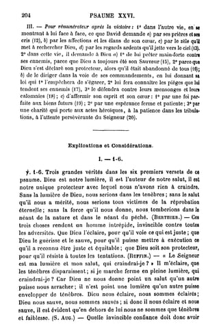 204                                    PSAUME          XXVI.

    III. — Tour rémunérateur             après    la victoire:     1° d a n s l'autre vie, en se
 montrant à lui face à face, ce q u e David d e m a n d e a) p a r ses prières et ses
 cris (12), b) p a r les affections et les élans de son cœur, c) p a r le zèle qu'il
 met à rechercher Dieu, d) p a r les regards ardents qu'il jette vers le ciel (13).
 2° dans cette v i e , il d e m a n d e a Dieu a) 1° de lui prêter main-forte contre
ses ennemis, parce q u e Dieu a toujours été son Sauveur (15), 2° parce que
Dieu s'est déclaré son protecteur, alors qu'il était a b a n d o n n é de tous (16);
b) de le diriger dans la voie de ses c o m m a n d e m e n t s , en lui donnant sa
loi qui 1° l'empêchera de s'égarer, 2° lui fera connaitre les pièges que lui
tendent ses ennemis (17), 3° le défendra contre leurs mensonges et leurs
calomnies (18) ; c) d'affermir son esprit et son cœur : 1° p a r u n e foi par-
faite a u x biens futurs (19) ; 2° p a r une espérance ferme et patiente; 3°par
une charité qui porte a u x actes héroïques, à la patience dans les tribula-
tions, à l'attente persévérante d u Seigneur (20).




                            Explications et Considérations.

                                             I. — 1 - 6 .

     f. 1 - 6 . T r o i s g r a n d e s vérités d a n s les six p r e m i e r s versets de ce
 p s a u m e . Dieu est n o t r e l u m i è r e , il est l ' a u t e u r d e n o t r e salut, il est
 n o t r e u n i q u e p r o t e c t e u r avec lequel nous n ' a v o n s rien à craindre.
 S a n s la l u m i è r e de Dieu, nous serions d a n s les t é n è b r e s ; sans le salut
qu'il nous a m é r i t é , n o u s serions tous victimes d e l a réprobation
é t e r n e l l e ; sans la force qu'il nous d o n n e , n o u s t o m b e r i o n s dans le
n é a n t d e l a n a t u r e e t d a n s le n é a n t d u p é c h é . (BERTIIIER.) — Ces
trois choses r e n d e n t un h o m m e i n t r é p i d e , invincible c o n t r e toutes
les adversités. Que Dieu l'éclairé, p o u r qu'il voie ce q u i est j u s t e ; que
Dieu le guérisse e t le s a u v e , p o u r qu'il puisse m e t t r e à exécution ce
qu'il a r e c o n n u ê t r e j u s t e et é q u i t a b l e ; q u e Dieu soit son protecteur,
p o u r qu'il résiste à toutes les t e n t a t i o n s . (RUFFIN.) — « Le Seigneur
est m a l u m i è r e e t m o n salut, q u i craindrai-je ? » Il m'éclaire, que
les t é n è b r e s d i s p a r a i s s e n t ; si j e m a r c h e ferme e n pleine lumière, qui
c r a i n d r a i - j e ? C a r Dieu n e nous d o n n e p o i n t u n s a l u t q u ' u n autre
p u i s s e n o u s a r r a c h e r ; il n'est p o i n t u n e l u m i è r e q u ' u n a u t r e puisse
e n v e l o p p e r d e t é n è b r e s . Dieu nous éclaire, nous s o m m e s éclairés;
Dieu nous s a u v e , n o u s s o m m e s sauvés ; si d o n c il n o u s éclaire et nous
s a u v e , il est é v i d e n t q u ' e n d e h o r s de l u i n o u s n e s o m m e s q u e ténèbres
e t faiblesse. ( S . AUG.) — Quelle invincible confiance doit donc avoir
 