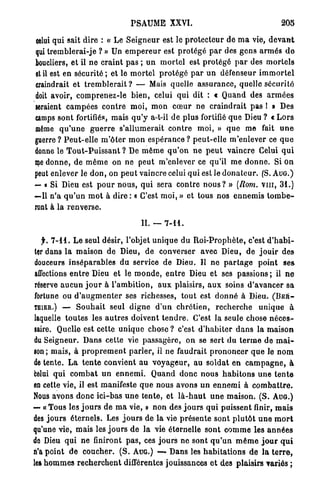 PSAUME XXVI.                                               205

celui q u i sait dire : « Le S e i g n e u r est le p r o t e c t e u r de m a vie, d e v a n t
qui t r e m b l e r a i - j e ? » Un e m p e r e u r est p r o t é g é p a r des g e n s a r m é s d o
boucliers, et il n e c r a i n t pas ; u n m o r t e l est p r o t é g é p a r des m o r t e l s
et il est en s é c u r i t é ; et le m o r t e l p r o t é g é p a r u n défenseur i m m o r t e l
craindrait et t r e m b l e r a i t ? — Mais quelle a s s u r a n c e , quelle sécurité
doit avoir, c o m p r e n e z - l e b i e n , celui qui dit : « Quand des a r m é e s
seraient c a m p é e s c o n t r e m o i , m o n c œ u r ne craindrait pas 1 » Des
camps s o n t fortifiés, mais q u ' y a-t-il d e plus fortifié q u e Dieu ? « L o r s
même q u ' u n e g u e r r e s ' a l l u m e r a i t c o n t r e m o i , » q u e me fait u n e
guerre ? P e u t - e l l e m ' ô t e r m o n e s p é r a n c e ? p e u t - e l l e m'enlever ce q u e
donne le T o u t - P u i s s a n t ? De m ê m e q u ' o n n e p e u t v a i n c r e Celui q u i
nie d o n n e , de m ê m e on ne peut m'enlever ce qu'il m e d o n n e . Si o n
peut enlever le d o n , on p e u t vaincre celui q u i est le d o n a t e u r . (S, A U G . )
— • Si Dieu est p o u r n o u s , q u i sera contre n o u s ? » (Rom. v i n , 31.)
—Il n ' a q u ' u n m o t à dire : « C'est m o i , » et tous nos e n n e m i s t o m b e -
ront à l a r e n v e r s e .

                                          IL — 7 - 1 1 .

  y. 7 - 1 1 . L e seul désir, l'objet u n i q u e du R o i - P r o p h è t e , c'est d ' h a b i -
ter dans l a maison de Dieu, d e converser avec Dieu, de j o u i r des
douceurs i n s é p a r a b l e s du service de Dieu. Il ne p a r t a g e p o i n t se»
affections e n t r e Dieu et le m o n d e , e n t r e Dieu et ses passions ; il n e
réserve a u c u n j o u r à l ' a m b i t i o n , a u x plaisirs, a u x soins d ' a v a n c e r sa
fortune ou d ' a u g m e n t e r ses richesses, t o u t est d o n n é à Dieu. ( B E H -
TfliER.) — S o u h a i t seul d i g n e d ' u n c h r é t i e n , r e c h e r c h e u n i q u e à
laquelle toutes les a u t r e s doivent t e n d r e . C'est la seule chose n é c e s -
saire. Quelle est cette u n i q u e chose ? c'est d ' h a b i t e r d a n s la m a i s o n
du Seigneur. D a n s cette vie passagère, on se sert du t e r m e de m a i -
son; mais, à p r o p r e m e n t p a r l e r , il n e faudrait p r o n o n c e r q u e le n o m
de tente. L a t e n t e convient a u v o y a g e u r , au s o l d a t en c a m p a g n e , à
bêlai q u i c o m b a t u n e n n e m i . Q u a n d d o n c nous h a b i t o n s u n e t e n t e
en cette vie, il est manifeste q u e nous avons u n e n n e m i à c o m b a t t r e .
Nous avons d o n c ici-bas u n e tente, et l à - h a u t u n e m a i s o n . ( S . AUG.)
— « Tous les j o u r s de m a vie, » n o n des j o u r s q u i puissent finir, m a i s
des j o u r s é t e r n e l s . Les j o u r s de la vie p r é s e n t e sont p l u t ô t u n e m o r t
qu'une vie, mais les j o u r s d e la vie éternelle sont c o m m e les a n n é e s
de Dieu qui ne finiront p a s , ces j o u r s ne sont q u ' u n m ê m e j o u r q u i
n'a point d e c o u c h e r . ( S . AUG.) — Dans les h a b i t a t i o n s d e l a t e r r e ,
les h o m m e s r e c h e r c h e n t différentes jouissances et des plaisirs variés ;
 