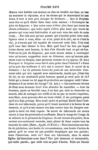 PSAUME XXVI

 Chacun veut h a b i t e r u n e m a i s o n ou rien ne t r o u b l e son â m e , ou tout
 au contraire le réjouisse, et si les choses qui le c h a r m a i e n t lui sont
 ôtées, il veut à t o u t p r i x c h a n g e r de d e m e u r e . . . Que le Prophète
 nous dise ce qu'il désire faire d a n s cette maison : « Contempler les
 joies du S e i g n e u r . • Que n o t r e c œ u r s'élève plus h a u t que toutes les
 choses o r d i n a i r e s ; q u e n o t r e esprit s'élève plus h a u t q u e toutes les
 pensées q u i n o u s sont h a b i t u e l l e s et qui sont nées des seris de notre
 c o r p s . . . P a r cela seul q u ' u n e pensée qui n'excède p o i n t votre intel-
 ligence vient à vous, dites : ce n'est p o i n t là le ciel ; c a r si c'était le
 ciel, j e n ' a u r a i s p a s été c a p a b l e de concevoir cette idée. C'est ainsi
 qu'il vous faut désirer le b o n . Mais q u e l b o n ? Le b o n p a r lequel
 toutes choses s o n t b o n n e s , le b o n d'où découle t o u t ce qui est bon.
Telle est la joie du S e i g n e u r , q u e n o u s serons a d m i s à contempler
 sans q u ' a u c u n e suggestion nous en d é t o u r n e , sans q u ' a u c u n e puis-
 sance nous en éloigne, sans q u ' a u c u n e n n e m i ne s'y oppose. (S. AUG.)
 P o u r q u o i le S e i g n e u r nous fait-il cette grâce d a n s l'éternité ? « Parce
 q u ' a u j o u r des m a l h e u r s il m ' a mis à couvert d a n s le secret de sa
 d e m e u r e . » L a vie présente forme les j o u r s de nos a d v e r s i t é s . Com-
 m e n t celui q u i m ' a r e g a r d é avec miséricorde, t a n d i s q u e j ' é t a i s loin
 de lui, n e m e rendrait-il p o i n t h e u r e u x q u a n d j e serai p r è s de lui?
 Celui qui a d o n n é u n tel g a g e de p r o t e c t i o n au v o y a g e u r exilé l'aban-
 donnera-t-il au t e r m e du v o y a g e ? ( S . A U G . ) — L e s anciennes faveurs
 de Dieu n o u s d o n n e n t d r o i t d'en a t t e n d r e de nouvelles. — Avec les
h o m m e s , a p r è s u n bienfait r e ç u , il ne faut pas sitôt en d e m a n d e r un
second, afin d e m é n a g e r son crédit et de ne p a s se r e n d r e i m p o r t u n ;
avec Dieu, n o u s p o u v o n s dire en t o u t e v é r i t é ; il m e p r o t é g e r a , parce
 qu'il m ' a déjà p r o t é g é . Dieu avait caché et p r o t é g é David d a n s l'inté-
 r i e u r de son t a b e r n a c l e , p a r c e qu'il l'avait soustrait à la fureur de ses
 e n n e m i s , et qu'il avait r a s s u r é son â m e c o n t r e tous les d a n g e r s aux-
 quels ce saint roi était exposé. Ce secret d u t a b e r n a c l e est encore
 o u v e r t à tous les persécutés et souffrants. Dans le t e m p s de l'orage, ils
 se r e t i r e n t en la présence du S e i g n e u r , ils o n t recours à l a p r i è r e , ils en
 s o r t e n t n o n - s e u l e m e n t consolés, mais pleins de force c o n t r e tous les
e n n e m i s du salut. ( B E R T . , Applic. à l'Euch.)— Nous i m m o l o n s u n e hos-
tie d e j u b i l a t i o n , u n e hostie d e reconnaissance, u n e hostie d'action do
g r â c e s qu'il ne n o u s est p a s possible d e x p l i q u e r p a r nos paroles ;
n o u s l'immolons, mais ou ? d a n s son t a b e r n a c l e , d a n s la sainto
               T
E g l i s e . Q u i m m o I o n s - n o u s d o n c ? Une joie i m m e n s e et i n é n a r r a b l e ,
q u e nulle p a r o l e , q u e nulle voix n e p e u t d'écrire. Telle est l'hostie
 