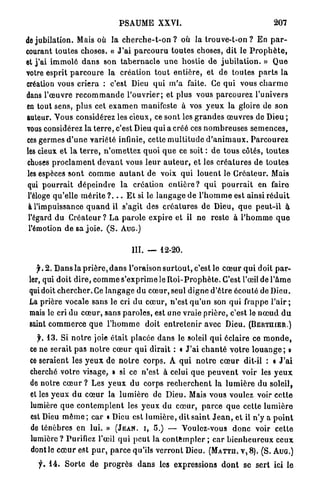 PSAUME XXVI.                                                207

de jubilation. Mais où la c h e r c h e - t - o n ? où la t r o u v e - t - o n ? En p a r -
courant toutes choses. « J ' a i p a r c o u r u toutes choses, dit le P r o p h è t e ,
et j ' a i immolé d a n s son t a b e r n a c l e u n e hostie de j u b i l a t i o n . » Q u e
votre esprit p a r c o u r e la création t o u t e n t i è r e , et de toutes p a r t s l a
création vous criera : c'est Dieu qui m ' a faite. Ce qui vous c h a r m e
dans l'œuvre r e c o m m a n d e l ' o u v r i e r ; et plus vous parcourez l'univers
en tout sens, plus cet e x a m e n manifeste à vos y e u x la gloire de s o n
auteur. Vous considérez les cieux, ce sont les g r a n d e s œuvres de Dieu ;
vous considérez la t e r r e , c'est Dieu qui a créé ces n o m b r e u s e s semences,
ces germes d ' u n e variété infinie, cette m u l t i t u d e d ' a n i m a u x . P a r c o u r e z
les cieux et l a t e r r e , n ' o m e t t e z quoi q u e ce soit : d e t o u s côtés, t o u t e s
choses p r o c l a m e n t d e v a n t vous l e u r a u t e u r , et les c r é a t u r e s de toutes
les espèces sont c o m m e a u t a n t de voix q u i l o u e n t le C r é a t e u r . Mais
qui p o u r r a i t d é p e i n d r e la création e n t i è r e ? q u i p o u r r a i t en faire
 l'éloge qu'elle m é r i t e ? . . . E t si le l a n g a g e d e l ' h o m m e est ainsi r é d u i t
 à l'impuissance q u a n d il s'agit des c r é a t u r e s de Dieu, q u e p e u t - i l à
 l'égard d u C r é a t e u r ? La p a r o l e e x p i r e et il n e reste à l'homme q u e
 l'émotion de sa j o i e . ( S . AUG.)


                                        III.   —   12-20.

    jh 2 . Dans la p r i è r e , d a n s l'oraison s u r t o u t , c'est le c œ u r q u i doit p a r -
 ler, qui doit d i r e , c o m m e s'exprime le R o i - P r o p h è t e . C'est l'œil de l ' â m e
 qui doit c h e r c h e r . Ce l a n g a g e du c œ u r , seul d i g n e d'être écouté de Dieu.
 La prière vocale sans le cri d u c œ u r , n'est q u ' u n son qui frappe l ' a i r ;
 mais le cri du c œ u r , sans p a r o l e s , est une vraie prière, c'est lo n œ u d d u
 saint c o m m e r c e q u e l ' h o m m e doit e n t r e t e n i r avec Dieu. (BERTIIIER.)
   y. 1 3 . Si n o t r e joie était placée d a n s le soleil q u i éclaire ce m o n d e ,
 ce ne serait p a s n o t r e c œ u r q u i dirait : « J ' a i c h a n t é v o t r e l o u a n g e ; o
 ce seraient les y e u x de n o t r e corps. A q u i n o t r e c œ u r dit-il : « J ' a i
 cherché votre visage, » si ce n'est à celui q u e p e u v e n t voir les y e u x
 de notre c œ u r ? Les y e u x du corps r e c h e r c h e n t la l u m i è r e d u soleil,
 et les yeux d u c œ u r la l u m i è r e de Dieu. Mais vous voulez voir c e t t e
 lumière q u e c o n t e m p l e n t les y e u x du c œ u r , p a r c e q u e cette l u m i è r e
 est Dieu m ê m e ; car « Dieu est l u m i è r e , d i t s a i n t J e a n , et il n'y a p o i n t
 de ténèbres en lui. » (JEAN, I, 5 . ) — Voulez-vous d o n c voir c e t t e
 lumière ? Purifiez l'œil q u i p e u t la c o n t e m p l e r ; c a r b i e n h e u r e u x ceux
 dontle c œ u r est p u r , p a r c e qu'ils verront Dieu. (MATTII, V, 8 ) . (S. AUG.)
    f. 1 4 . S o r t e de p r o g r è s d a n s les expressions d o n t se sert ici le
 