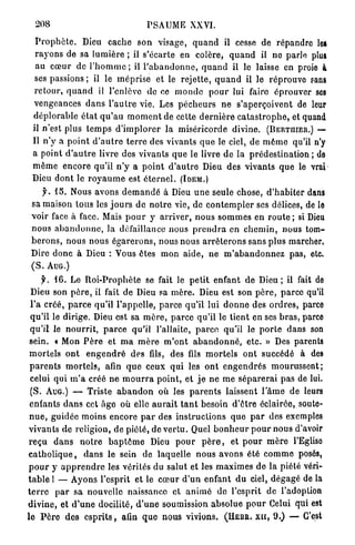 208                                     PSAUME XXVI.

  P r o p h è t e . Dieu cache son visage, q u a n d il cesse de répandre les
  r a y o n s de sa lumière ; il s'écarte en colère* q u a n d il ne parle plus
  au c œ u r de l ' h o m m e ; il l ' a b a n d o n n e , q u a n d il le laisse en proie à
  ses passions ; il le m é p r i s e et le r e j e t t e , q u a n d il le r é p r o u v e sans
 r e t o u r , q u a n d il l'enlève de ce m o n d e p o u r lui faire é p r o u v e r ses
 vengeances d a n s l ' a u t r e vie. Les p é c h e u r s n e s'aperçoivent de leur
 d é p l o r a b l e é t a t q u ' a u m o m e n t de cette d e r n i è r e c a t a s t r o p h e , et quand
 il n'est plus t e m p s d ' i m p l o r e r la m i s é r i c o r d e divine. (BERTUIER.) —
 Il n'y a p o i n t d ' a u t r e t e r r e des vivants q u e le ciel, de m ê m e qu'il n'y
 a point d ' a u t r e livre des vivants q u e le livre d e la p r é d e s t i n a t i o n ; de
 m ê m e e n c o r e qu'il n ' y a p o i n t d ' a u t r e Dieu des vivants q u e le vrai
 Dieu d o n t le r o y a u m e est é t e r n e l . (IDEM.)
      f. 15. Nous avons d e m a n d é à Dieu u n e seule chose, d ' h a b i t e r dans
 sa maison tous les j o u r s de n o t r e vie, de c o n t e m p l e r ses délices, de le
 voir face à face. Mais p o u r y a r r i v e r , n o u s s o m m e s e n r o u t e ; si Dieu
 nous a b a n d o n n e , la défaillance nous p r e n d r a en c h e m i n , nous tom-
 b e r o n s , nous nous é g a r e r o n s , nous nous a r r ê t e r o n s sans plus marcher.
 Dire d o n c à Dieu : Vous êtes mon aide, ne m ' a b a n d o n n e z p a s , etc.
 ( S . AUG.)
      f. 1 6 . Le R o i - P r o p h è t e se fait le p e t i t enfant de D i e u ; il fait de
 Dieu son p è r e , il fait de Dieu sa m è r e . Dieu est son p è r e , p a r c e qu'il
 l'a c r é é , p a r c e qu'il l ' a p p e l l e , p a r c e qu'il lui d o n n e des o r d r e s , parce
 q u ' i l le dirige. Dieu est sa m è r e , p a r c e qu'il le tient en ses b r a s , parce
 q u ' i l le n o u r r i t , p a r c e qu'il l'allaite, p a r c e qu'il le p o r t e dans son
 sein. « Mon P è r e et m a m è r e m ' o n t a b a n d o n n é , e t c . » Des parents
 m o r t e l s o n t e n g e n d r é des fils, des fils m o r t e l s o n t succédé à des
 p a r e n t s m o r t e l s , afin q u e ceux q u i les o n t e n g e n d r é s m o u r u s s e n t ;
 celui qui m ' a créé n e m o u r r a p o i n t , et j e n e m e s é p a r e r a i pas de lui.
 (S. AUG.) — T r i s t e a b a n d o n où les p a r e n t s laissent l ' â m e d e leurs
 enfants d a n s cet â g e où elle a u r a i t t a n t besoin d ' ê t r e éclairée, soute-
 n u e , guidée moins encore p a r des i n s t r u c t i o n s q u e p a r des exemples
v i v a n t s de religion, de piété, de v e r t u . Quel b o n h e u r p o u r nous d'avoir
r e ç u d a n s n o t r e b a p t ê m e Dieu p o u r p è r e , et p o u r m è r e l'Eglise
c a t h o l i q u e , d a n s le sein de laquelle n o u s a v o n s été c o m m e posés,
p o u r y a p p r e n d r e les vérités du salut et les m a x i m e s de l a piété véri-
t a b l e 1 — Ayons l'esprit et le c œ u r d ' u n enfant d u ciel, d é g a g é de la
t e r r e p a r s a nouvelle naissance et a n i m é do l'esprit de l'adoption
d i v i n e , et d ' u n e docilité, d ' u n e soumission absolue p o u r Celui qui est
le P è r e d e s e s p r i t s , afin q u e nous vivions. (HEBR. XII, 9 . ) — C'est
 
