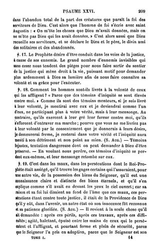 P S A U M E XXVI.                                           209

dans l ' a b a n d o n total de l a p a r t des c r é a t u r e s q u e p a r a î t l a foi des
serviteurs de Dieu. C'est alors q u e l ' h o m m e de foi s'écrie avec s a i n t
Augustin : « On m ' ô t e les choses q u e Dieu m ' a v a i t d o n n é e s , mais o n
ne m'ôte p a s Dieu q u i les avait d o n n é e s . » C'est alors aussi q u e Dieu
recueille ses s e r v i t e u r s , et se d é c l a r e le Dieu et le p è r e , le divin a m i
des solitaires et des a b a n d o n n é s .
  f. 47. Le P r o p h è t e désire d ' ê t r e c o n d u i t d a n s les voies de la j u s t i c e ,
à cause de ses e n n e m i s . Le g r a n d n o m b r e d ' e n n e m i s invisibles q u i
sans cesse n o u s t e n d e n t des pièges p o u r n o u s faire sortir d u sentier
de la justice q u i m è n e d r o i t à l a v i e , p u i s s a n t motif p o u r d e m a n d e r
plus a r d e m m e n t à Dieu sa l u m i è r e afin de nous faire c o n n a î t r e sa
volonté et sa g r â c e p o u r l'exécuter.
   f. 18. C o m m e n t les h o m m e s sont-ils livrés à la volonté de c e u x
 qui les affligent ? « P a r c e q u e des t é m o i n s d'iniquité se s o n t élevés
 contre m o i . » C o m m e ils s o n t des t é m o i n s m e n t e u r s , si j e suis livré
 à leur volonté, j e m e n t i r a i avec eux et j e d e v i e n d r a i c o m m e l ' u n
 d'eux, ne p a r t i c i p a n t p l u s à v o t r e v é r i t é , mais à l e u r m e n s o n g e . Au
 contraire, qu'ils e x e r c e n t à l e u r gré l e u r fureur c o n t r e m o i , qu'ils
 s'efforcent d ' e n t r a v e r m a m a r c h e ; p o u r v u q u e vous n e m e livriez p a s
 à leur volonté p a r le c o n s e n t e m e n t q u e j e d o n n e r a i s à leurs désirs,
 je demeurerai f e r m e , j e r e s t e r a i d a n s v o t r e vérité et l'iniquité a u r a
 menti à son d é t r i m e n t et n o n p o i n t a u m i e n . ( S . AUG.) — T é m o i n s
 injustes, t e n t a t i o n d a n g e r e u s e d o n t on p e u t d e m a n d e r à Dieu d ' ê t r e
 préservé. — E n v o u l a n t n o u s p e r d r e , ces t é m o i n s d'iniquité se p e r -
 dent e u x - m ê m e s , et l e u r m e n s o n g e r e t o m b e s u r e u x .

   f. 19. C'est d a n s les m a u x , d a n s les persécutions d o n t le R o i - P r o -
 phète était assiégé, qu'il t r o u v e les gages c e r t a i n s q u i l ' a s s u r a i e n t , p o u r
 nne autre vie, de la possession des b i e n s du S e i g n e u r , qu'il e u t u n e
 connaissance claire et distincte des b i e n s é t e r n e l s , et qu'il s'en
 explique c o m m e s'il avait eu d e v a n t les y e u x le ciel o u v e r t ; c a r s a
 raison et sa foi lui disaient a u fond d e l ' â m e q u e ces m a u x , ces p e r -
 sécutions é t a n t c o n t r e t o u t e j u s t i c e , il é t a i t de la Providence de Dieu
 qu'il y eût, d a n s l'avenir, u n a u t r e é t a t où son innocence fût r e c o n n u e
 et sa patience glorifiée. ( S . AUG.) — Il r e v i e n t à la seule chose q u ' i l
 lit demandée : a p r è s ces périls, a p r è s ces t r a v a u x , a p r è s ces diffi-
 cultés; agité, h a l e t a n t , épuisé e n t r e les m a i n s d e ceux q u i le p e r s é -
 cutent et l'affligent, e t p o u r t a n t ferme et plein de s é c u r i t é , p a r c e
 que le S e i g n e u r l'a pris en a d o p t i o n , p a r c e q u e le S e i g n e u r est son
             TOME i .                                                                      14
 