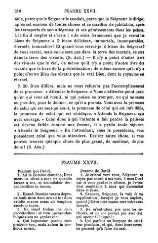 210                                      PSAUME XXVII.

a i d e , p a r c e q u e le S e i g n e u r le c o n d u i t , p a r c e q u e le S e i g n e u r le dirige;
a p r è s cet e x a m e n de t o u t e s choses et ce sacrifice de j u b i l a t i o n , après
les t r a n s p o r t s d e son allégresse et ses g é m i s s e m e n t s d a n s les peines,
à la fin il r e s p i r e et s'écrie : « J e crois f e r m e m e n t q u e j e verrai les
biens du S e i g n e u r . » 0 biens délicieux, i m m o r t e l s , incomparables,
éternels, i m m u a b l e s ! E t q u a n d vous v e r r a i - j e , ô biens d u Seigneur?
J e vous v e r r a i , m a i s ce ne sera pas d a n s la t e r r e des m o r t e l s , ce sera
d a n s la t e r r e des v i v a n t s . ( S . AUG.) — 11 n ' y a p o i n t d ' a u t r e terre
des vivants q u e le ciel, de m ê m e qu'il n ' y a p o i n t d ' a u t r e livre des
vivants q u e le livre de la p r é d e s t i n a t i o n ; de m ê m e encore qu'il n'y a
p o i n t d ' a u t r e Dieu des v i v a n t s q u e le v r a i Dieu, d o n t le royaume est
éternel.
   f. 20. Dieu diffère, m a i s n e nous refusera p a s l'accomplissement
de sa p r o m e s s e . « A t t e n d r e le S e i g n e u r . » Vous n ' a t t e n d e z point quel-
q u ' u n qui vous ait m e n t i , ni q u i puisse se t r o m p e r , ou q u i ne saura
ou p r e n d r e , p o u r le d o n n e r , ce qu'il a p r o m i s . Vous avez la promesse
d e celui qui est t o u t - p u i s s a n t , la p r o m e s s e de celui q u i est infaillible,
l a promesse de celui q u i est v e r i d i q u e . « A t t e n d s le Seigneur, agis
a v e c c o u r a g e . » Celui d o n c à q u i l ' a t t e n t e a fait p e r d r e l a patience
est devenu faible c o m m e u n e f e m m e , il a p e r d u t o u t e vigueur,
« A t t e n d s le S e i g n e u r . » En l ' a t t e n d a n t , vous le posséderez, vous
posséderez celui q u e vous a t t e n d r e z . Désirez a u t r e chose, si vous
pouvez t r o u v e r q u e l q u e chose de plus g r a n d , d e m e i l l e u r , de plus
doux ! ( S . A U G . )



                                       PSAUME            xxvn.
  Psalmus ipsi David.                                 Psaume de David.
  1. Ad te Domine clamabo, Deus                       1. Je crierai vers vous, Seigneur; m
meus no sileas a me : ne quando                    soyez pas sourd à ma voix, ô mon Dieu 1
taceas a me, et assimilabor des-                   car si vous gardez le silence, je devieu»
cendentibus in lacum.                              drai semblable à ceux qui descendent
                                                   dans la fosse.
   2. Exaudi Domine vocem depre-                      2. Exaucez, Seigneur, la voix do m*
cationis mère dum oro ad te : dum                  supplication, lorsque je vous implore,
extollo manus meas ad templum                      quand j'élève mes mains vers votre saint
sanctum tuum.                                      temple.
   3. Ne simul trabas me cum                          3. Ne m'entraînez pas avec les pé-
peccatoribus : et eum operantibus                  cheurs, et ne me perdez pas avec ceux
iniquitatem ne perdas me :                         qui opèrent l'iniquité ;
  4. Qui loquuntur pacem cum                         4. Qui parlent un langage do paix 4
proximo suo, mala autem in cor-                    leur prochain, et qui, dans leurs cœurs,
dibus eorum.                                       ne pensent qu'à faire du mal.
 