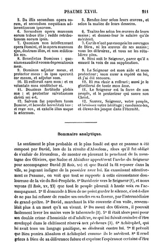 PSAUME XXYIÎ.

   8. Da illis secundum opéra eo-          o. Rendez-leur selon leurs œuvres, et
rum, et secundum nequitiam ad-          selon la malice de leurs desseins.
inventionum ipsorum.
   6. Secundum opéra manuum                6. Traitez-les selon les œuvres de leurs
eorum tribue illis : redde retribu-     mains ; et donnez-leur lo salaire qu'ils
tionem eorum ipsis.                     méritent.
   7. Quoniam non intellcxerunt            7. Car ils n'ont pas compris les ouvrages
opéra Domini, et in opéra manuum        de Dieu, ni les œuvres de ses m a i n s ;
ejus, destrues illos, et non œdilica-   vous les détruirez, et vous ne les réta-
bis eos.                                blirez plus.
   8. Bcnedictus Dominus : quo-            8. Béni soit le Seigneur, parce qu'il a
niam exaudivit vocem deprecationis      exaucé la voix de ma supplication.
meaî.
   9. Dominus adjutor meus, et             9. Le Seigneur est mon aide et mon
protector meus : in ipso speravit       protecteur; mon cœur a espéré en lui,
cor meum, et adjutus sum.               et j'ai été secouru.
   10. Etrefloruit caro m e a : et ex      10. Et ma chair a refleuri ; aussi je le
voluntato mea confitebor ei.            glorifierai de touto mon Ame.
   11. Dominus fortitudo plebis            H . Le Seigneur est la force de son
sua? : et protector salvationum         peuple, et le protecteur qui sauve son
ebristi sui est.                        Christ.
   12. Salvum fac populum tuum             12. Sauvez, Seigneur, votre peuple,
Domine, ntheuedic beredilati In»'.:     et liénissez votre héritage ; conduisez-les,
et rege eos, et extolle illos usque     et élevez-les jusque dans l'éternité.
in œternum.




                           Sommaire analytique.

  Le sentiment le plus probable et le plus fondé est que ce psaume a été
composé p a r David, lors de la révolte d'Absalom, alors qu'il fut obligé
de s'enfuir de Jérusalem, de monter en pleurant le penchant de la mon-
tagne des Oliviers, que Sadoc et Abialhar apportèrent l'arche du Seigucur
pour accompagner David (II Rois, xv) et que David la ht reposer dans la
ville, se j u g e a n t indigne de la posséder avec lui. En examinant attentive-
ment ce P s a u m e , on voit que tout se rapporte à cette circonstance d o u -
loureuse de la vie du Roi-Prophète. 1° David crie vers le Seigneur (1), et nous
voyons (II Rois, xv, 23) que tout le peuple pleurait à haute voix en l'ac-
compagnant. 2° 11 d e m a n d e à Dieu de ne point garder le silence, c'est-à-dire
do ne pas lui refuser de rendre ses oracles en sa faveur, p a r l'intermédiaire
du grand-prêtre. 3° David, marchant la tète couverte d'un voile, ressem-
blait plus à un mort qu'à u n vivant. 4° Du m o n t des Oliviers, il pouvait
facilement lever les mains vers le tabernacle (2). i>° Il était alors puni p o u r
son double crime d'homicide et d'adultère, ce qui lui faisait craindre d'être
enveloppé dans le châtiment réserva aux pécheurs (3). 0° Aehilophel, qui
lui avait tenu u n langage pacifique, se déclarait contre lui. 7* 11 prévoit
que Dieu p u n i r a Absalom et Aehilophel comme ils le méritent. 8° Il rend
grâces à Dieu de sa délivrance future et exprime l'espérance certaine d'être
 