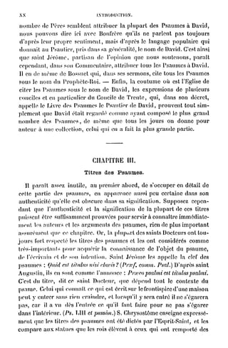 Lvnioi>u»:TiON.
n o m b r e de Pères semblent a t t r i b u e r la p l u p a r t des P s a u m e s à David,
n o u s p o u v o n s dire ici avec Bonfrèrc qu'ils ne p a r l e n t pas toujours
d ' a p r è s leur p r o p r e s e n t i m e n t , mais d'après le l a n g a g e p o p u l a i r e q u i
d o n n a i t au Psautier, pris d a n s sa généralité, le n o m de David. C'est ainsi
q u e saint J é r ô m e , p a r t i s a n de l'opinion que nous s o u t e n o n s , p a r a î t
cependant, d a n s son C o m m e n t a i r e , a t t r i b u e r tous les P s a u m e s à David.
Il en do m ê m e de Bossuct qui, dans ses sermons, cite tous les P s a u m e s
sous le n o m d u P r o p h è t e - l l o i . — Enfin, la c o u t u m e où est l'Eglise de
citer les P s a u m e s sous le n o m de David, les expressions de plusieurs
conciles et en p a r t i c u l i e r du Concile de T r e n t e , qui, d a n s son décret,
appelle le Livre des P s a u m e s le P s a u t i e r de David, p r o u v e n t t o u t sim-
p l e m e n t que David était r e g a r d é c o m m e a y a n t c o m p o s é le plus g r a n d
n o m b r e des P s a u m e s , de m ê m e (pie tous les j o u r s on d o n n e p o u r
a u t e u r à une collection, celui qui en a lait la plus g r a n d e p a r t i e




                                      c h a p i t r e ni.
                                   Titres des Psaumes.
     Il p a r a î t assez inutile, au p r e m i e r a b o r d , de s'occuper en détail de
 celte partie des p s a u m e s , en a p p a r e n c e aussi peu certaine dans son
 authenticité qu'elle est obscure d a n s sa signification. Supposez cepen-
d a n t que l'authenticité et la signification de la p l u p a r t de ces titres
puissent être suffisamment p r o u v é e s p o u r servir à connaître i m m é d i a t e -
m e n t les a u t e u r s et les a r g u m e n t s des p s a u m e s , rien de plus i m p o r t a n t
a s s u r é m e n t que ce c h a p i t r e . Or, la plupixi'l des saints Docteurs ont t o u -
j o u r s fort respecté les titres des p s a u m e s et les o n t considérés c o m m e
t r è s - i m p o r t a n l s [tour acquérir la connaissance de l'objet du p s a u m e ,
de l'écrivain et de son intention. Saint J é r ô m e les appelle la clef des
p s a u m e s : (Juid est litidus nisi clavis ? (Prxf. comm. PsaL) D'après saint
Augustin, ils en sont c o m m e l'annonce : Pneeo psalmi est                      lituluspsalmi.
C'est du titre, dit ce saint Docteur, q u e d é p e n d t o u t le contexte d u
p s a m e . Celui qui c o n n a î t ce qui est écrit sur le frontispice d'une m a i s o n
p e u t y e n t r e r sans rien c r a i n d r e , et lorsqu'il y sera entré il ne s'égarera
p a s , car il a vu dès l'en liée ce qu'il faut faire p o u r ne p a s s'égarer
d a n s l'intérieur. (Ps. LUI cl pussim.)S. Chrysostômc enseigne expressé-
m e n t que les titres des p s a u m e s ont été dictés p a r l'Esprît-Sainl, et les
c o m p a r e a u x statues q u e les rois élèvent à ceux qui ont r e m p o r t é des
 
