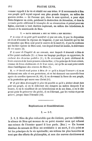 22                                 PSAUME XXVII.

c o m m e rappelé à la vie et rétabli sur son trône. 9° Il recommande à Dieu
son peuple qu'il voyait exposé a u x plus grands dangers, a u milieu des
guerres civiles. — Ce Psaume qui, dans le sens spirituel, a pour objet
Notre-Scigneur en croix, prédisant la destruction de Jérusalem, et dans la
seconde parlie célébrant le triomphe de sa résurrection et priant pour son
Eglise, convient à tout chrétien implorant, a u milieu des tribulations, le
secours et la miséricorde de Dieu.

                 I. — DAVID DEMANDE A DIEU DE VENIR A SON SECOURS :

      ° A cause de sa piété qu'il manifeste    a) p a r ses cris, b) p a r la disposition
où il est d'écouter la réponse du Seigneur, c) p a r son humilité qui lui fait
reconnaître q u e Dieu seul peut le sauver de la mort (1), d) p a r la confianco
qui lui fait espérer de Dieu seul, vers lequel il tend les mains, la délivrance
de ses m a u x (2).
      2° A cause de l'impiété   de ses ennemis,    avec lesquels    il demande     à Dieu de
n'être point confondu (3) : a) Sous u n langage pacifiquo en apparence, ils
cachent dos desseins perfides (i) ; /<) Ils recevront le juste châtiment de
leurs œuvres et de leurs pensées criminelles ; c) Le principe de leurs crimes,
comme de leurs châtiments et de leur raine, est qu'ils ne sont point entrés
dans l'intelligence des œuvres de Dieu (7).
      IL — 1° David rend grâces à Dieu de ec qu'il a daigné l'exaucer:               a) en se
déclarant son aide et son protecteur, et en lui donnant u n e nouvelle force
après de cruelles épreuves (9, 10) ; b) en devenant la force de son peuple,
et la protection qui sauve son Christ (11).
      2° Il prie Dieu d'accomplir   le jdus tôt possible ce qu'il a déclaré devoir faire
pour son peuple, a) en le délivrant des dangers a u milieu desquels il so
trouve, b) en le comblant de ses bénédictions et de ses dons, e) en le diri-
geant pour le préserver d u péché, d) en l'élevant, p a r les vertus et par ses
grâces, j u s q u e dans l'éternité (12).




                          Explications et Considérations.

                                         I. — 1-7.

    y. 1, 2. llien d e plus r e d o u t a b l e q u e de s'attirer, p a r ses infidélités,
le silence de Dieu q u i m e n a c e d e ne p o i n t é c o u t e r ceux q u i refusent
e u x - m ê m e s d e l'écouter q u a n d il l e u r p a r l e . (DUG ) — Un homme
d e s t i t u é d u secours de Dieu est semblable à u n m o r t , il n ' a point en
lui les p r i n c i p e s d e la vie s p i r i t u e l l e ; ses actions les plus honnêtes ne
s o n t q u e d e s efforts de p h i l o s o p h i e , et n o n des œ u v r e s chrétiennes ot
 