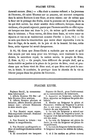 PSAUME XXVIII.                                            215

durerait e n c o r e . (DUG.) — « M a c h a i r a c o m m e refleuri. » L a j e u n e s s e
de l ' h o m m e , dit saint T h o m a s s u r ce p s a u m e , est s o u v e n t c o m p a r é e
dans la sainte E c r i t u r e à u n e fleur, et avec raison ; car de m ê m e q u e
la fleur est le p r é s a g e des fruits, ainsi la j e u n e s s e est le p r é s a g e d e l a
vie qui doit suivre. L a c h a i r semble d o n c refleurir, l o r s q u e , d a n s sa
vieillesse, elle p a r a î t r a j e u n i r , p a r c e q u e l ' h o m m e semble en effet rajeu-
nir lorsque son â m e est d a n s la j o i e , de m ê m e qu'il semble vieillir
dans la tristesse, « Vous v e r r e z , dit Dieu d a n s Isaïe, et v o t r e coeur se
réjouira et vos os se r a n i m e r o n t c o m m e l ' h e r b e . » (LXVI, 14.) — Ce
ne sera q u e d a n s la r é s u r r e c t i o n q u e n o t r e chair r e p r e n d r a toute la
fleur de l'âge, de la s a n t é , de la joie et de la b e a u t é . Ici-bas, c e t t e
force, cette v i g u e u r lui serait d a n g e r e u s e .
    f. 1 1 , 12. Ceux q u e Jésus-Christ a r a c h e t é s p a r sa m o r t et q u ' i l
•s'est acquis p a r son s a n g p o u r son h é r i t a g e , sont v r a i m e n t la r a c e
 choisie, le sacerdoce r o y a l , la nation s a i n t e , le p e u p l e de Dieu.
 (I, PIER. u , 9.) — Ce p e u p l e , bien différent du p e u p l e Juif, q u i a
 voulu é t a b l i r sa j u s t i c e à la place de la j u s t i c e de Dieu, croit et p r o -
 clame q u e sa force vient de Dieu seul, et q u e Dieu seul p e u t le s a u -
 ver, le b é n i r , le c o n d u i r e , le p r o t é g e r d a n s le chemin de la vie et
 l'élever j u s q u e d a n s les gloires d e l ' é t e r n i t é .




                                  PSAUME XXVIII.

   Psalmus David, in consumma-                   Psaume do David, pour l'achèvement
tione tabernaculi.                            on la consommation du tabernacle.
   1. Affcrte Domino filii Doi : af-             1. Apportez au Seigneur, enfants de
ferte Domino filios arietum.                  Dieu, apportez au Soigneur les petits des
   2. Afferte Domino gloriam et               béliers.
honorem, afferte Domino gloriam                  2. Rendez au Seigneur la gloire et
nomini ejus : adoratc Dominum                 l'honneur; rendez au Seigneur la gloire
in atrio sancto ejus.                         due a son n o m ; adorez le Seigneur à
                                              l'entrée do son tabernacle.
  3. Vox Domini super aquas,                     3. La voix du Seigneur a retenti sur
Deus majestatis intonuit : Dominus            les eaux ; lo Dieu de majesté a tonné; le
super aquas multas.                           Seigneur s'est fait entendre sur l'immen-
                                              sité des eaux.
  4. Vox Domini in virtute : vox                 4. La voix du Seigneur est pleine de
 Domini in magnifleentia.                     force ; la voix du Seigneur est pleine de
                                              magnificence.
  5. Vox Domini confringentis cc-                îî. La voix du Seigneur brise les cèdres;
dros : et confringet Dominus cedros           te Seigneur brisera les cèdres du Liban,
bibani :
  6. Et comminuet eas tanquam                    G. et il les mettra en pièce? comme
 