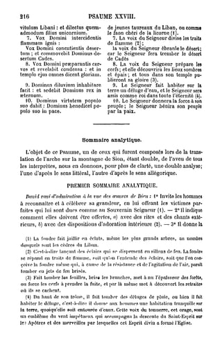 216                             PSAUME XXVIII.

vitulum Libani : et dilectus quem-       de jeunes taureaux du Liban, ou comme
admodum filius unicornium.               le faon chéri de la licorne (f ].
   7. Vox Domini intercidcntis              7. La voix du Seigneur divise les traits
flammam ignis :                          de flamme (2) ;
   Vox Domini concutientis deser-           la voix du Seigneur ébranle le désert;
tum ; et commovcbit Dominus dc-          car le Seigneur fera trcmbcr lo désert
sertum Cades.                            de Cadès
   8. Vox Domini preeparantis cer-          8. La voix du Seigneur prépare les
vos et revelabit condensa : et in        cerfs ; et elle découvrira les lieux sombres
templo ejus omnes dicent gloriam.        et épais ; et tous dans son templo pu-
                                         blieront sa gloire (3).
   9. Dominus diluvium inbabitare           9. Le Seigneur fait habiter sur la
facit : et sedebit Dominus rex in        terre un déluge d'eau, et le Seigneur sera
œternum.                                 assis comme roi dans toute l'éternité (4).
   10. Dominus virtutem populo              10. Le Seigneur donnera la force à son
suo dabit : Dominus benedicet po-        peuple ; le Seigneur bénira son peuplo
pulo suo in pace.                        par la paix.




                             Sommaire analytique.

   L'objet de ce Psaume, u n de ceux qui furent composés lors de la trans-
lation de l'arche sur la montagne de Sion, étant double, de l'aveu de tous
les interprètes, nous en donnons, pour plus de clarté, u n e double analyso;
l'une d'après le sens littéral, l'autre d'après le sens allégorique.

                      PREMIER SOMMAIRE ANALYTIQUE.

  David ravi d'admiration    à la vue des oeuvres de Dieu : 1° Invite les hommes
à reconnaître et à célébrer sa grandeur, en lui offrant les victimes par-
faites qui lui sont dues c o m m e au Souverain Seigneur (1). — 2° U indique
comment elles doivent être offertes, a) avec des rites et des chants exté-
rieurs, 6) avec des dispositions d'adoration intérieure (2). — 3° Il donne la

   (1) La foudre fait jaillir en éclats, même les plus grands arbres, au uombro
desquels sont les cèdres du Liban.
   (2) C'est-à-dire lançant des éclairs qui so dispersent en sillons do feu. Lafouilri)
 se répand en traits de ilnmmc, soit qu'on l'entende des éclairs, soit que l'on con-
 çoive la foudre même qui, à cause de la résistance et de l'agitation de l'air, parait
tomber eu jets de feu brisés.
   (3) Fait tomber les feuilles, brisa les brandies, met h nu l'épaisseur des forêts,
 ou force les cerfs à prendre la fuite, et par là même met à découvert les retraites
où ils se cachent.
   (4) Du haut de son trône, il fait tomber des déluges de pluie, ou bien il fait
habiter le déluge, c'est-à-dire il donne aux hommes une habitation tranquille sur
la terre, quoiqu'elle soit entourée d'eaux. Cette voix du tonnerre, eet orage, sont
un emblème du vent impétueux qui accompagna la descente du Saint-Esprit sur
le? Apôtres et des merveilles par lesquelles cet Esprit divin a formé l'Eglise.
 