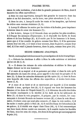 PSAUME XXVIII.                                      217

raison de cette invitation, c'est-à-dire la grande puissance de Dieu, dont il
énumère les effets merveilleux :
  a) Dans les eaux supérieures, lorsqu'il fait gronder le tonnerre dans les
nuées et en fait descendre, sur la terre, une pluie abondant»! (3, 4).
   6) Dans les airs, 1. lorsqu'il excite les vents et les tempêtes, qui brisent
les cèdres sans aucune résistance (5, 0) ;
   2. Lorsqu'il sillonne les nuées p a r les éclairs et la foudre, pour imprimer
la terreur d a n s le cœur des h o m m e s (7) ;
  c) Sur la terre, lorsque 1) il l'ébranlé dans ses parties les plus reculées ;
2) il frappe les a n i m a u x d'épouvante ; 3) il dépouille les forêts de leurs
arbres et de leur feuillage (9) ; 4) il excite p a r là les hommes à le louer,
parce que a) il les comble de grâces comme leur Dieu, l>) il les gouverne
comme leur roi (10), c) il vient à leur secours, dans la guerre, comme leur
chef, d) il les rend à jamais heureux, d a n s la paix, comme leur père (M).

                      SECOND SOMMAIRE ANALYTIQUE.

    David, contemplant intérieurement la promulgation do la loi évangélique
r I. — Exhorte les chrétiens à offrir à Dieu le culte extérieur et intérieur
qui lui est d û (1, 2).
  IL —- Il d o n n e les raisons de cette exhortation et célèbre le Dieu qui
daigne donner sa loi aux h o m m e s :
    1° A cause de sa majesté   et de sa puissance   qui éclate a) d a n s la voix qu'il
fait entendre d u h a u t des cieux, pour appeler à lui tous les peuples de la
terre (3) ; ô) dans les miracles étonnants qu'elle opère (4) ; «) dans la force
avec laquelle clic brise les efforts des orgueilleux et toutes leurs résis-
tances (5, 6).
    2° A cause de sa bonté et de sa miséricorde       par laquelle   a) il se m o n t r e
aimable à tous, quoique fort (6) ; b) il répand sur tous les hommes les
flammes et les dons de l'Esprit-Saint (7) ; c) il détourne d u culte des idoles
les Gentils condamnés à la stérilité et les Juifs de la loi inféconde de
Moïse (7) ; d) dans la voie purgative, il préparc, p a r la crainte, les com-
mençants à devenir féconds en bonnes œuvres (8) ; e) dans la voie ilhmii-
native, il éclaire ceux qui sont plus a v a n c é s ; f) dans la voie unitive, 1) il
les excite à rendre gloire à Dieu (9) ; 2) il enrichit l'âme de l'abondance d e
ses grâces; 3) il établit son règne dans l'âme (10) ; 4) il lui communique
une force toute divine contre ses ennemis ; [}) il comble toutes les facultés
de l'âme, tous les sens d u corps, des dons et des grâces qui accompagnent
la paix ( H ) .
 