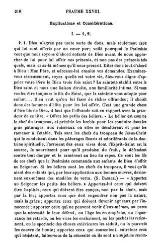 218                                      PSAUME XXVIII.


                            Explications et Considérations.

                                             I. — 1, 2 .

      y. i. Dieu n ' a g r é e pas l o u t e sorte de d o n s , m a i s s e u l e m e n t ceux
qui lui sont offerts p a r un c œ u r p u r ; voilà p o u r q u o i le Psalmiste
veut q u e n o u s soyons d ' a b o r d enfants de Dieu a v a n t de nous appro-
c h e r de lui p o u r lui offrir nos p r é s e n t s , et non p a s des présents tels
q u e l s , mais ceux-là m ê m e s qu'il nous prescrit. Dites d o n c tout d'abord
à Dieu : Mon P è r e , et adressez-lui e n s u i t e vos d e m a n d e s . Examinez-
vous s é r i e u s e m e n t , voyez quelle est v o t r e vie, ê t e s - v o u s digne d'ap-
peler votre P è r e le Dieu trois fois s a i n t ? La s a i n t e t é é t a b l i t entre le
Dieu saint et nous u n e liaison é t r o i t e , u n e familiarité i n t i m e . Si vous
voulez ê t r e toujours le fils du S a i n t , q u e la s a i n t e t é vous a d o p t e pour
e n f a n t . . . Dieu v e u t q u ' o n lui fasse de riches offrandes; il choisit
d o n c des h o m m e s d'élite p o u r les lui offrir. C'est u n e g r a n d e chose
d ' ê t r e fils de Dieu, il faut q u e l'offrande soit en r a p p o r t avec la gran-
d e u r de ce t i t r e . « Offrez les petits des béliers. » L e bélier est comme
le chef du t r o u p e a u , et p r é c è d e les b r e b i s p o u r les c o n d u i r e dans les
g r a s p â t u r a g e s , a u x r u i s s e a u x où elles se d é s a l t è r e n t et p o u r les
r a m e n e r à l'étable. Tels sont les chefs d u t r o u p e a u de Jésus-Christ
q u i le c o n d u i s e n t d a n s les p â t u r a g e s fleuris et o d o r i f é r a n t s d e la doc-
t r i n e spirituelle, l ' a r r o s e n t des e a u x vives d o n t l ' E s p r i t - S a i n t est la
s o u r c e , le n o u r r i s s e n t p o u r qu'il p r o d u i s e du f r u i t , le défendent
c o n t r e t o u t d a n g e r et le. r a m è n e n t a u lieu du r e p o s . Ce sont les fils
de ces chefs q u e le P s a l m i s t e c o m m a n d e a u x enfants de Dieu d'offrir
au S e i g n e u r . Si les béliers s o n t les chefs du t r o u p e a u , il veut qu'ils
a i e n t des enfants q u i , p a r leur a p p l i c a t i o n a u x b o n n e s œ u v r e s , devien-
n e n t eux-mêmes des modèles d e v e r t u . ( S . BASILE.) — « Apportez
au S e i g n e u r les petits des béliers. » Apportez-lui ceux qui doivent
ê t r e b a p t i s é s , ceux q u i d o i v e n t ê t r e c o n ç u s , n o n p a r la chair, mais
p a r la foi ; a p p o r t e z ceux q u e doit e n g e n d r e r n o n p a s la nature,
 m a i s la g r â c e ; a p p o r t e z ceux q u i d o i v e n t d e v e n i r a g n e a u x p a r l'in-
 nocence ; a p p o r t e r ceux qui ne p e u v e n t venir d ' e u x - m ê m e s , ou parco
 q u e la nécessité le l e u r défend, ou l'âge les en e m p ê c h e , ou l'igno-
 r a n c e les r e t a r d e , ou les vices les e n c h a î n e n t , ou les péchés les retien-
 n e n t , ou le spectacle des choses e x t é r i e u r e s les s é d u i t , ou la pauvreté
 les couvre d e h o n t e ; a p p o r t e z ceux q u i c o n s e n t e n t , entraînez ceux
 q u i résistent, faites-vous de la nécessité où ils s o n t u n sujet de récom*
 