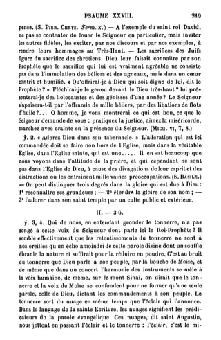PSAUME          XXVIII.                                      219

pense. ( S . P I E R . CHRYS. Serm. x . ) — A l'exemple du s a i n t roi David,
ne pas se c o n t e n t e r de l o u e r le S e i g n e u r en particulier, mais i n v i t e r
les autres fidèles, les exciter, p a r nos discours et p a r nos e x e m p l e s , à
rendre l e u r s h o m m a g e s au T r è s - H a u t . —- Les sacrifices des Juifs
figure du sacrifice des c h r é t i e n s . Dieu l e u r faisait c o n n a î l r e p a r s o n
Prophète q u e le sacrifice q u i lui est v r a i m e n t a g r é a b l e ne consiste
pas dans l ' i m m o l a t i o n des béliers et des a g n e a u x , mais dans un c œ u r
contrit et h u m i l i é . « Qu'offrirai-je à Dieu q u i soit d i g n e de lui, dit le
P r o p h è t e ? » Fléchirai-je le g e n o u d e v a n t le Dieu t r è s - h a u t ? lui p r ô -
senterai-je des h o l o c a u s t e s et des génisses d ' u n e a n n é e ? Le S e i g n e u r
s'apaisera-t-il p a r l'offrande de mille béliers, p a r des libations de flots
d ' h u i l e ? . . . O h o m m e , j e vous m o n t r e r a i ce q u i est b o n , ce q u e le
Seigneur d e m a n d e de vous : p r a t i q u e z la j u s t i c e , aimez la miséricorde,
marchez avec c r a i n t e en la présence d u S e i g n e u r . (Micu. v i , 7, 8.)
  f. 2. « Adorez Dieu d a n s son t a b e r n a c l e . » L ' a d o r a t i o n q u i est ici
commandée doit se faire non h o r s de l'Eglise, mais d a n s la v é r i t a b l e
Eglise, d a n s l'Eglise s a i n t e , q u i est u n e                Il en est b e a u c o u p q u e
nous voyons d a n s l ' a l t i t u d e de la p r i è r e , et q u i c e p e n d a n t ne s o n t
pas d a n s l'Eglise de Dieu, à cause des divagations de leur esprit et d e s
distractions où les e n t r a î n e n t mille vaines p r é o c c u p a t i o n s . ( S . B A S I L E . )
— On p e u t d i s t i n g u e r trois d e g r é s d a n s la gloire q u i est d u e à D i e u :
i° r e c o n n a î t r e ses g r a n d e u r s ; — 2° é t e n d r e la gloire de son nom ; —
3° l'adorer d a n s son saint t e m p l e p a r u n culte p u b l i c et e x t é r i e u r .

                                            II. — 3-6.
   f. 3 , 4 . Qui de nous, en e n t e n d a n t g r o n d e r le t o n n e r r e , n ' a p a s
songé à cette voix du S e i g n e u r d o n t p a r l e ici le B o i - P r o p h è t e ? Il
semble effectivement q u e les r e t e n t i s s e m e n t s du t o n n e r r e ne sont à
nos oreilles q u ' u n écho a m o i n d r i de cette p a r o l e divine d o n t un souffle
ébranle la n a t u r e et suffirait p o u r la r é d u i r e en p o u d r e . C'est au b r u i t
du t o n n e r r e q u e Dieu p a r l e à son peuple, p a r la bouche de Moïse, et
de m ê m e q u e d a n s u n c o n c e r t l ' h a r m o n i e des i n s t r u m e n t s se môle h
la voix h u m a i n e , de m ê m e , s u r Je m o n t Sinaï, on d i r a i t q u e le t o n -
nerre et la voix d e Moïse se confondent p o u r ne former q u ' u n e seule
parole, celle de Dieu, d i c t a n t les c o m m a n d e m e n t s à son p e u p l e . L e
tonnerre s o r t du n u a g e en m ô m e t e m p s q u e l'éclair q u i l ' a n n o n c e .
Dans le l a n g a g e d e l a s a i n t e E c r i t u r e , les n u a g e s signifient les p r é d i -
cateurs de la p a r o l e é v a n g é l i q u e . Ces n u a g e s , dit s a i n t Augustin,
nous j e t t e n t en p a s s a n t l'éclair e t le t o n n e r r e : l'éclair, c'est le m i -
 