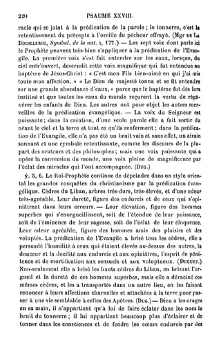 220                                   PSAUME XXVIII.

r a c l e qui se j o i n t à la p r é d i c a t i o n de la p a r o l e ; le t o n n e r r e , c'est le
r e t e n t i s s e m e n t d u p r é c e p t e à l'oreille du p é c h e u r effrayé. (Mgr DE LÀ
BOUILLERIE, Symbol, de la nat. , 1 7 7 . ) — Les sept voix d o n t parle ici
le P r o p h è t e p e u v e n t très-bien s ' a p p l i q u e r à la prédication de l'Evan-
gile. La p r e m i è r e voix s'est fait e n t e n d r e s u r les e a u x , lorsque, du
ciel e n t r ' o u v e r t , d e s c e n d i t cette voix magnifique q u i fut entendue au
b a p t ê m e de Jésus-Christ : « C'est mon Fils bien-airné en qui j ' a i mis
t o u t e mon affection. » « Le Dieu de majesté t o n n a et se fit entendre
sur u n e g r a n d e a b o n d a n c e d ' e a u x , » p a r c e q u e le b a p t ê m e fut dès lors,
institué et q u e t o u t e s les e a u x du m o n d e r e ç u r e n t la v e r t u de régé-
n é r e r les enfants de Dieu. Les a u t r e s o n t p o u r objet les autres mer-
veilles d e la p r é d i c a t i o n é v a n g é l i q u e . — L a voix d u Seigneur est
p u i s s a n t e ; d a n s la c r é a t i o n , d ' u n e seule p a r o l e elle a fait sortir du
n é a n t le ciel et la t e r r e et t o u t ce qu'ils r e n f e r m e n t ; d a n s la prédica-
tion de l ' E v a n g i l e , clle.n'a p a s élé un b r u i t vain et sans effet, un airain
s o n n a n t et u n e c y m b a l e r e t e n t i s s a n t e , c o m m e les discours de la plu-
p a r t des o r a t e u r s et des p h i l o s o p h e s ; mais u n e voix p u i s s a n t e q u i a
o p é r é la conversion d u m o n d e , u n e voix pleine de magnificence par
l'éclat des miracles q u i l'ont a c c o m p a g n é e . (DUG.)
     f. 5, 6. Le R o i - P r o p h è t e c o n t i n u e de d é p e i n d r e d a n s un style orien-
t a l les g r a n d e s c o n q u ê t e s du christianisme p a r la p r é d i c a t i o n évan-
gélique. Cèdres d u L i b a n , a r b r e s t r è s - d u r s , très-élevés, et d ' u n e odeur
t r è s - a g r é a b l e . L e u r d u r e t é , figure des e n d u r c i s et de ceux qui s'opi-
n i â t r e n t d a n s leurs e r r e u r s . — L e u r élévation, figure des hommes
s u p e r b e s q u i s'enorgueillissent, soit de l ' é t e n d u e de l e u r puissance,
soit de l ' é m i n e n c e de leur sagesse, soit de l'éclat de l e u r éloquence.
L e u r o d e u r a g r é a b l e , figure des h o m m e s a m i s des plaisirs et des
v o l u p t é s . L a p r é d i c a t i o n de l'Evangile a brisé tous les cèdres, elle a
p e r s u a d é l'humilité à ceux q u i é t a i e n t élevés au-dessus des autres, la
 d o u c e u r et la docilité a u x e n d u r c i s et a u x o p i n i â t r e s , l'esprit de péni-
 t e n c e et de mortification a u x sensuels et a u x v o l u p t u e u x . (DUGUET.)
 N o n - s e u l e m e n t elle a brisé les h a u t s cèdres du L i b a n , en b r i s a n t l'or-
 gueil et la d u r e t é de ces h o m m e s s u p e r b e s , mais elle a déraciné ces
 m ê m e s cèdres, et les a t r a n s p o r t é s d a n s un a u t r e lieu, en les faisant
 r e n o n c e r à leurs affections c h a r n e l l e s et a t t a c h é e s à la t e r r e p o u r pas-
 ser à u n e vie s e m b l a b l e à celles des Apôtres. (DUG.) — Dieu a les orages
 e n sa m a i n , il n ' a p p a r t i e n t q u ' à lui de faire éclater d a n s les nues lo
 b r u i t du t o n n e r r e ; il lui a p p a r t i e n t b e a u c o u p plus d'éclairer et do
 t o n n e r d a n s les consciences e t de fendre les c œ u r s e n d u r c i s par des
 