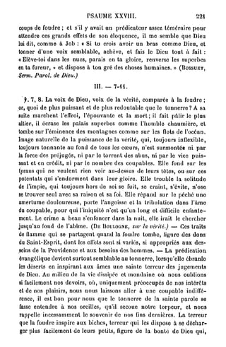 PSAUME XXVIII.                                            221

coups de foudre ; et s'il y avait u n p r é d i c a t e u r assez t é m é r a i r e p o u r
attendre ces g r a n d s effets d e son é l o q u e n c e , il m e s e m b l e q u e Dieu
lui dit, c o m m e à J o b : o Si tu crois avoir u n b r a s c o m m e Dieu, et
tonner d ' u n e voix s e m b l a b l e , achève, et fais le Dieu t o u t à fait :
« Elève-toi d a n s les n u e s , p a r a i s en t a gloire, renverse les s u p e r b e s
en ta fureur, » e t dispose à t o n g r é des choses h u m a i n e s . » (BOSSUET,
Serm. Paroi, de Dieu.)

                                        III. — 7 - 1 1 .

   f. 7, 8. La voix d e Dieu, voix de l a v é r i t é , c o m p a r é e à la foudre ;
or, quoi de p l u s p u i s s a n t et de plus r e d o u t a b l e q u e le t o n n e r r e ? A sa
suite m a r c h e n t l'effroi, l ' é p o u v a n t e et la m o r t ; il fait p â l i r le p l u s
altier, il écrase les palais s u p e r b e s c o m m e l ' h u m b l e c h a u m i è r e , e t
tombe sur l ' é m i n e n c e des m o n t a g n e s c o m m e s u r les flots de l ' o c é a n .
Image n a t u r e l l e de la puissance de la vérité, qui, toujours inflexible,
toujours t o n n a n t e au fond de tous les c œ u r s , n'est s u r m o n t é e ni p a r
la force des p r é j u g é s , ni p a r le t o r r e n t des a b u s , ni p a r le vice p u i s -
sant et en crédit, ni p a r le n o m b r e des c o u p a b l e s . Elle fond sur les
tyrans q u i ne v e u l e n t rien voir au-dessus de leurs tètes, ou sur ces
potentats qui s ' e n d o r m e n t d a n s leur g l o i r e . Elle t r o u b l e la solitude
de l'impie, q u i toujours h o r s d e soi se fuit, se c r a i n t , s'évite, n ' o s e
se trouver seul avec sa raison et sa foi. Elle r é p a n d s u r le péché u n e
amertume d o u l o u r e u s e , p o r t e l'angoisse et la t r i b u l a t i o n d a n s l ' â m e
du coupable, p o u r q u i l'iniquité n'est q u ' u n l o n g et difficile e n f a n t e -
ment. Le crime a b e a u s'enfoncer d a n s la n u i t , elle irait le c h e r c h e r
jusqu'au fond de l ' a b î m e . ( D E BOULOGNE, sur la vérité.) — Ces t r a i t s
de flamme q u i se p a r t a g e n t q u a n d la foudre t o m b e , figure des d o n s
du S a i n t - E s p r i t , d o n t les effets sont si variés, si a p p r o p r i é s a u x d e s -
seins de la P r o v i d e n c e et a u x besoins des h o m m e s . — L a p r é d i c a t i o n
 évangélique devient s u r t o u t semblable au t o n n e r r e , lorsqu'elle é b r a n l e
les déserts en i n s p i r a n t a u x â m e s u n e sainte t e r r e u r des j u g e m e n t s
de Dieu. Au milieu de la vie dissipée et m o n d a i n e où n o u s oublions
si facilement nos devoirs, où, u n i q u e m e n t p r é o c c u p é s de nos i n t é r ê t s
 et de nos plaisirs, nous nous laissons aller à u n e c o u p a b l e indiffé-
 rence, il est b o n p o u r n o u s q u e le t o n n e r r e de la sainte p a r o l e se
 fasse e n t e n d r e à nos oreilles, qu'il secoue n o t r e t o r p e u r , et n o u s
 rappelle i n c e s s a m m e n t le souvenir de nos fins d e r n i è r e s . L a t e r r e u r
 que la foudre inspire a u x biches, t e r r e u r q u i les dispose à se d é c h a r -
 ger plus facilement de leurs petits, figure de la b o n t é d e Dieu q u i ,
 