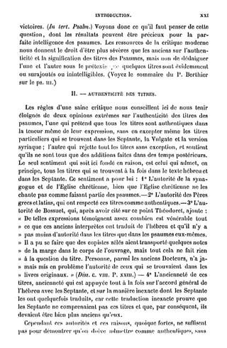 INTRODUCTION.                                              XXI

victoires. (In tert. Psalm.) Voyons d o n c ce qu'il faut penser d e cette
q u e s t i o n , d o n t les r é s u l t a t s peuvent être précieux p o u r la p a r -
faite intelligence des p s a u m e s . Les ressources de la critique m o d e r n e
n o u s d o n n e n t le d r o i t d'être plus sévères que les anciens s u r l ' a u t h e n -
ticité et l a signification des titres des P s a u m e s , mais non de d é d a i g n e r
l'une et l ' a u t r e sous le prétexte-/'.e- quelques titres sont é v i d e m m e n t
o u surajoutés o u inintelligibles. (Voyez le s o m m a i r e d u P . B e r t h i e r
sur le ps. m . )

                              II.   —   AUTHENTICITÉ DES           TITRES.


     Les règles d ' u n e saine critique n o u s conseillent ici de n o u s tenir
 éloignés de d e u x opinions extrêmes sur l'authenticité des litres des
p s a u m e s , l'une q u i p r é t e n d q u e tous les titres sont a u t h e n t i q u e s d a n s
la teneur m ê m e de l e u r expression, sans en excepter m ê m e les litres
particuliers qui se t r o u v e n t d a n s les S e p t a n t e , la Vulgate et la version
s y r i a q u e ; l ' a u t r e q u i rejette tout les titres sans exception, et soutient
qu'ils ne sont tous q u e des additions faites dans des t e m p s postérieurs.
Le seul sentiment q u i soit ici fondé en raison, est celui q u i a d m e t , en
principe, t o u s les titres qui se t r o u v e n t à la fois d a n s le texte h é b r e u et
d a n s les S e p t a n t e . Ce s e n t i m e n t a p o u r lui : 1° L ' a u t o r i t é de la s y n a -
g o g u e et de l'Eglise chrétienne, bien q u e l'Eglise chrétienne ne les
c h a n t e p a s c o m m e faisant p a r t i e des p s a u m e s . — 2 ° L ' a u t o r i t é des P è r e s
grecs et latins, q u i ont respecté ces titres c o m m e a u t h e n t i q u e s . — 3 ° L'au-
torité de Bossuet, qui, a p r è s avoir cité sur ce p o i n t T h é o d o r c t , ajoute :
« De telles expressions t é m o i g n e n t assez combien est vénérable t o u t
» ce q u e ces anciens i n t e r p r è t e s ont t r a d u i t de l ' h é b r e u et qu'il n ' y a
» p a s moins d ' a u t o r i t é dans les titres que d a n s les p s a u m e s e u x - m ê m e s .
» Il a p u se faire q u e des copistes zélés aient t r a n s p o r t é quelques notes
» de la m a r g e dans le c o r p s de l ' o u v r a g e , m a i s t o u t cela ne fait rien
» à la question du titre. P e r s o n n e , p a r m i les anciens Docteurs, n ' a j a -
» mais mis en p r o b l è m e l ' a u t o r i t é de ceux qui se t r o u v a i e n t d a n s les
» livres o r i g i n a u x . » (Diss. c. v m . P . x x m . ) — 4° L'ancienneté de ces
titres, ancienneté qui est a p p u y é e t o u t à la fois s u r l'accord g é n é r a l de
l'hébreu avec les S e p t a n t e , et sur la m a n i è r e inexacte d o n t les S e p t a n t e
les ont quelquefois t r a d u i t s , car cette traduction inexacte p r o u v e q u e
les S e p t a n t e ne c o m p r e n a i e n t pas ces titres et q u e , p a r conséquent, ils
devaient être bien plus anciens q u ' e u x .
  Cependant ces a u t o r i t é s et ces raisons, q u o i q u e fortes, ne suffisent
pas p o u r d é m o n t r e r qu'on doive a d m e t t r e c o m m e aulhenliques, sans
 