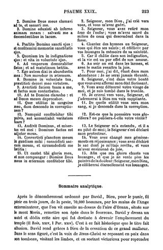 PSAUME XXIX.                                      223

  2 . Domine Deus meus clamavi             2. Seigneur, mon Dieu, j ' a i crié vers
ad te, et sanasti me.                   vous, ot vous m'avez guéri.
  3. Domine eduxisti ab inferno            3. Seigneur, vous avez retiré mon
animam meam : salvasti me a             âme de l'enfer; vous m'avez sauvé du
descendentibus in lacum.                milieu de ceux qui descendent dans la
                                        fosse.
  4. Psallite Domino sancti ejus :         4. Chantez des hymnes au Seigneur,
et confitemini memoriœ sanctitatis      vous qui êtes ses saints ; et célèbres par
ejus.                                   vos louanges la mémoire de sa sainteté.
   5. Quoniam ira in indignatione          5. Car il châtie dans son indignation,
ejus : et vita in voluntate ejus.       et la vie est un pur effet do son amour.
   6. Ad vesperum demorabitur              6. Au soir on est dans les larmes, et
fletus ; et ad matutinum laetitia.      avec le matin renaîtra la joie.
   7. Ego autem dixi in abundantia         7. Pour moi, j ' a i dit, étant dans mon
mea : Non movebor in œternum.           abondance : Je ne serai jamais ébranlé.
   8. Domine in voluntate t u a ,          8. Seigneur, c'est dans votre bonté
praestitisti decori meo virtutem.       que vous avez affermi mon état florissant.
   9. Avertisti faciem tuam a me,          9. Vous avez détourné votre visage de
et factus sum conturbatus.              moi, et je suis tombé dans le trouble.
   10. Ad te Domine clamabo : et           10. Jo crierai vers vous, Seigneur, et
ad Deum meum deprecabor.                j'adresserai à Dieu ma voix suppliante.
   H . Quae utilitas in sanguine           11. Do quelle utilité vous sera mon
meo, dum descendu in corruptio-         sang, si je descends dans la corruption.
nem ?
   12. Numquid confitebitur tibi           12. Est-ce que la poussière vous glo-
pulvis, aut annuntiabit veritatem       rifiera? ou publiera-t-ello votre vérité?
tuam?
   13. Audivit Dominus, et miser-          13. Le Seigneur m'a entendu, et il a
tus est mei : Dominus factus est        eu pitié de m o i ; le Seigneur s'est déclaré
adjutor meus.                           mon protecteur.
   14. Convertisti planctum meum           14. Vous avez changé mes gémisse-
in gaudium mihi : conscidisti sac-      ments en réjouissance ; vous avez déchiré
cum meum, et circumdedisti me           le sac dont je m'étais revêtu, et vous
hp.titia :                              m'avez environné do joie.
   15. Ut cantet tibi gloria mea,          13. Afin que ma gloiro chante vos
et non compungar : Domine Deus          louanges, et que jo ne sente plus les
meus in œternum confitebor tibi.        pointesde la douleur: Seigneur, mon Dieu,
                                        je célébrerai éternellement vos louanges.




                            Sommaire analytique.

  Après le dénombrement ordonné p a r David, Dieu, p o u r le punir, fit
périr en trois j o u r s , de la peste, 70,000 h o m m e s , p a r les mains de l'Ange
exterminateur, que l'on vit ensuite au-dessus de l'aire d ' O m a n , située sur
le mont Moria, remettre son épée dans le fourreau. David y dressa u n
autel et dédia cette aire qui fut destinée à devenir remplacement d u
temple (II Rois, xxiv, I Par. xxiv)i C'est à ce fait historique que le titre fait
allusion. David rend grâces à Dieu de la cessation de ce g r a n d malheur.
Dans le sens figuré, c'est la voix de Jésus-Christ se reposant en paix dans
son tombeau, visitant les limbes, et en sortant victorieux pour reprendre
 