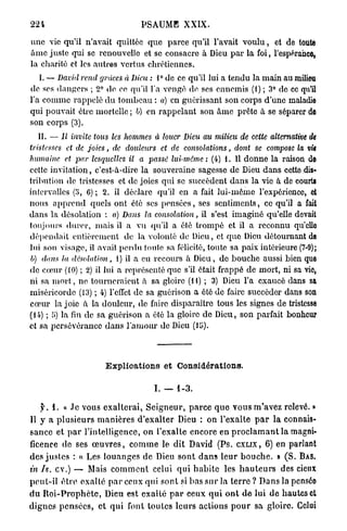 224                                    PSAUME XXIX.

une vie qu'il n'avait quittée q u e parce qu'il l'avait v o u l u , et de toute
â m e juste qui se renouvelle et se consacre à Dieu p a r la foi, l'espérance,
la charité et les autres vertus chrétiennes.
   I. — David rend grâces à Dieu : 1° de ce qu'il lui a tendu la main au milieu
de ses dangers ; 2° de ee qu'il l'a vengé de ses ennemis (1) ; 3° de ce qu'il
l'a comme rappelé d u tombeau : a) en guérissant son corps d'une maladie
qui pouvait être mortelle ; b) en rappelant son â m e prête à se séparer de
son corps (3).
    II. — Il invite tous les hommes à louer Dieu au milieu de cette alternative de
tristesses et de joies, de douleurs et de consolations, dont se compose la vie
humaine et par lesquelles il a passé lui-même: (4) 1. Il d o n n e la raison de
cette invitation, c'est-à-dire la souveraine sagesse de Dieu dans cette dis-
tribution de tristesses et de joies qui se succèdent dans la vie à de courts
intervalles (5, C) ; 2. il déclare qu'il en a fait lui-même l'expérience, et
nous a p p r e n d quels ont été ses p e n s é e s , ses sentiments, ce qu'il a fait
dans la désolation : a) Dans la consolation, il s'est imaginé qu'elle devait
toujours durer, mais il a vu qu'il a été trompé et il a reconnu qu'ello
dépendait entièrement de la volonté de Dieu, et q u e Dieu détournant de
lui son visage, il avait perdu toute sa félicité, toute sa paix intérieure (7-9);
V) dans la désolation, 1) il a eu recours à Dieu, de bouche aussi bien que
de cœur (10) ; 2) il lui a représenté que s'il était frappé de mort, ni sa vie,
ni sa m o r t , ne tourneraient à sa gloire (11) ; 3) Dieu l'a exaucé dans sa
miséricorde (13) ; 4) l'effet de sa guérison a été de faire succéder dans son
cœur la joie à la douleur, de faire disparaître tous les signes de tristesse
(14) ; U) la fin de sa guérison a été la gloire de Dieu, son parfait bonheur
et sa persévérance d a n s l'amour de Dieu



                           Explioations et Considérations.

                                            I. — 1 - 3 .

     j ^ . 1. « .le vous e x a l t e r a i , S e i g n e u r , p a r c e q u e v o u s m'avez relevé. »
Il y a p l u s i e u r s m a n i è r e s d ' e x a l t e r Dieu : on l'exalte p a r la connais-
s a n c e e t p a r l'intelligence, on l'exalte encore en p r o c l a m a n t l a magni-
ficence de ses œ u v r e s , c o m m e le d i t David ( P s . CXLIX, 6 ) en parlant
des j u s t e s : « Les l o u a n g e s de Dieu s o n t d a n s l e u r b o u c h e . » ( S . BAS.
in Is. cv.) — Mais c o m m e n t celui q u i h a b i t e les h a u t e u r s des cieux
p e u t - i l ê t r e exalté p a r ceux qui sont si b a s s u r la t e r r e ? D a n s la pensée
d u R o i - P r o p h è t e , Dieu est e x a l t é p a r e e u x q u i o n t d e lui d e h a u t e s et
d i g n e s p e n s é e s , et q u i font toutes leurs actions p o u r sa gloire. Celui
 
