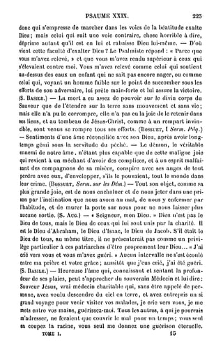 PSAUME XXIX.                                                225

donc q u i s'empresse d e m a r c h e r d a n s les voies de la b é a t i t u d e e x a l t e
Dieu; mais celui qui suit u n e voie c o n t r a i r e , chose h o r r i b l e à d i r e ,
déprime a u t a n t qu'il est en lui et rabaisse Dieu lui-même. — D'où
vient cette faculté d'exalter Dieu ? Le P s a l m i s t e répond : « P a r c e q u e
vous m'avez relevé, » et q u e vous m'avez r e n d u s u p é r i e u r à ceux q u i
s'élevaient c o n t r e moi. T o u s m'avez relevé c o m m e celui qui s o u t i e n t
au-dessus des e a u x u n enfant q u i ne sait p a s encore n a g e r , ou c o m m e
celui qui, v o y a n t u n h o m m e faible sur le p o i n t de succomber sous les
efforts de son a d v e r s a i r e , lui p r ê t e main-forte et lui assure la victoire.
(S. BASILE.) — L a m o r t a eu assez de p o u v o i r s u r le divin corps d u
Sauveur q u e de l ' é t e n d r e s u r la t e r r e sans m o u v e m e n t et sans v i e ;
mais elle n ' a p u le c o r r o m p r e , elle n ' a pas eu la joie de le retenir d a n s
ses liens, et a u t o m b e a u de Jésus-Christ, c o m m e à u n r e m p a r t i n v i n -
cible, sont v e n u s se r o m p r e tous ses efforts. (BOSSUET, I Serm.                         l*àq.)
— Sentiments d ' u n e à m e réconciliée avec son Dieu, a p r è s avoir l o n g -
temps g é m i sous la servitude d u p é c h é . — Le d é m o n , le v é r i t a b l e
ennemi de n o t r e â m e , n ' é t a n t plus c a p a b l e q u e de cette m a l i g n e j o i e
qui revient à un m é c h a n t d'avoir des complices, et à un esprit malfai-
sant des c o m p a g n o n s de sa misère, conspire avec ses a n g e s de t o u t
 perdre avec e u x , d ' e n v e l o p p e r , s'ils le p o u v a i e n t , t o u t le m o n d e d a n s
 leur crime. (BOSSUET, Serm. sur les Dém.) — T o u t son objet, c o m m e sa
 plus g r a n d e j o i e , est de n o u s e n c h a î n e r et de n o u s j e t e r d a n s une pri-
 son p a r l'inclination q u e n o u s avons a u m a l , de nous y enfermer p a r
 l'habitude, et d e m u r e r la p o r t e sur n o u s p o u r ne nous laisser plus
 aucune sortie. (S. AUG.) — « S e i g n e u r , mon Dieu, » Dieu n'est pas lo
 Dieu de tous, mais le Dieu de ceux qui lui sont unis p a r la c h a r i t é . Il
 est le Dieu d ' A b r a h a m , le Dieu d'Isaac, le Dieu de J a c o b . S'il était le
 Dieu de t o u s , a u m ê m e t i t r e , il ne p r é s e n t e r a i t pas c o m m e un p r i v i -
 lège particulier à ces p a t r i a r c h e s d'êlrc p r o p r e m e n t l e u r Dieu... « J ' a i
 crié vers vous et vous m'avez g u é r i . » Aucun intervalle ne s'est écoulé
 entre ma p r i è r e et votre g r â c e ; aussitôt quo j ' e u s crié, j ' a i été g u é r i .
 (S. BASILE.) — H e u r e u s e l ' â m e q u i , c o n n a i s s a n t et s e n t a n t la profon-
 deur de ses plaies, p e u t s ' a p p r o c h e r du souverain Médecin et lui dire :
 Sauveur J é s u s , vrai médecin c h a r i t a b l e q u i , sans ê t r e a p p e l é de p e r -
 sonne, avez voulu d e s c e n d r e du ciel en t e r r e , et avez e n t r e p r i s un si
 grand voyage p o u r venir visiter vos m a l a d e s , j e cric vers vous, j e m e
 mets e n t r e vos m a i n s , guôrisscz-rnoi. T o u s les a u t r e s , à q u i j e pourrais
 «n'adresser, n e feraient q u e couvrir le mal p o u r un t e m p s ; vous seul
 en coupez l a r a c i n e , vous seul m e donnez u n e g u é r i s o n éternelle.
             TOME i,                                                                  lo
 