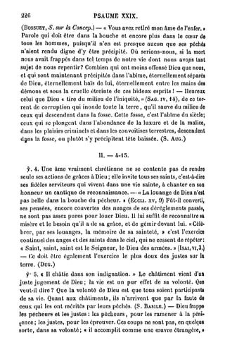 226                                     PSAUME          XXIX.

 (BOSSUET,     S. sur la Concep.) — « Vous avez r e t i r é m o n â m e de l'enfer. »
P a r o l e qui doit ê t r e d a n s la b o u c h e et encore plus d a n s le cœur de
tous les h o m m e s , p u i s q u ' i l n ' e n est p r e s q u e a u c u n q u e ses péchés
n'aient r e n d u d i g n e d'y ê t r e p r é c i p i t é . Où s e r i o n s - n o u s , si la mort
nous avait frappés d a n s tel t e m p s de n o t r e vie d o n t n o u s avons tant
sujet de n o u s r e p e n t i r ? Combien q u i ont m o i n s offensé Dieu que nous,
et qui sont m a i n t e n a n t précipités d a n s l ' a b î m e , é t e r n e l l e m e n t séparés
de Dieu, é t e r n e l l e m e n t haïs de lui, é t e r n e l l e m e n t e n t r e les mains des
d é m o n s et sous la cruelle é t r e i n t e de ces h i d e u x esprits ! — Heureux
celui q u e Dieu « tire d u milieu de l'iniquité, » (SAG. IV, 1 4 ) , de ce tor-
r e n t de c o r r u p t i o n q u i i n o n d e t o u t e la t e r r e , qu'il sauve du milieu do
ceux q u i d e s c e n d e n t d a n s la fosse. Cette fosse, c'est l'abîme du siècle;
ceux qui se p l o n g e n t d a n s l ' a b o n d a n c e de la l u x u r e et d e la malice,
d a n s les plaisirs criminels et d a n s les convoitises t e r r e s t r e s , descendent
d a n s la fosse, ou p l u t ô t s'y p r é c i p i t e n t t ê t e baissée. ( S . A U G . )


                                            II. — 4 - 1 5 .


    f. 4 . U n e â m e v r a i m e n t c h r é t i e n n e ne se c o n t e n t e p a s de rendre
seule ses actions de g r â c e s à Dieu ; elle invite tous ses s a i n t s , c'est-à-dire
ses fidèles serviteurs q u i vivent d a n s u n e vie s a i n t e , à c h a n t e r en son
h o n n e u r u n c a n t i q u e d e r e c o n n a i s s a n c e . — « L a l o u a n g e d e Dieu n'est
p a s belle d a n s la b o u c h e du p é c h e u r . » ( E c c n . xv, 9 ) F û t - i l converti,
ses pensées, e n c o r e couvertes des n u a g e s de ses d é r è g l e m e n t s passés,
ne sont p a s assez p u r e s p o u r louer Dieu. Il lui suffit de reconnaître sa
misère et le besoin qu'il a de sa g r â c e , et de g é m i r d e v a n t lui. «Célô«
b r e r , p a r ses l o u a n g e s , la m é m o i r e d e sa s a i n t e t é , » c'est l'exercice
continuel des a n g e s et des saints d a n s le ciel, qui n e cessent de répéter;
« S a i n t , saint, saint est le S e i g n e u r , le Dieu des a r m é e s . » (ISAI,VI,3.)
— Ce doit ê t r e é g a l e m e n t l'exercice le p l u s d o u x des j u s t e s sur la
terre. (DUG.)

     •y- '6. c I I châtie d a n s son i n d i g n a t i o n . » L e c h â t i m e n t vient d'un
j u s t e j u g e m e n t de Dieu ; la vie est u n p u r effet de sa volonté. Que
veut-il d i r e ? Que l a volonté de Dieu est q u e t o u s soient participants
 d e sa vie. Q u a n t a u x c h â t i m e n t s , ils n ' a r r i v e n t q u e p a r la faute de
c e u x q u i les o n t m é r i t é s p a r leurs p é c h é s . ( S . BASILE.) — Dieu frappe
les p é c h e u r s e t les j u s t e s : les p é c h e u r s , p o u r les r a m e n e r à la péni-
t e n c e ; les j u s t e s , p o u r les é p r o u v e r . Ces c o u p s ne s o n t p a s , en quelque
s o r t e , d a n s sa v o l o n t é ; « il a c c o m p l i t c o m m e u n e œ u v r e étrangère, •
 