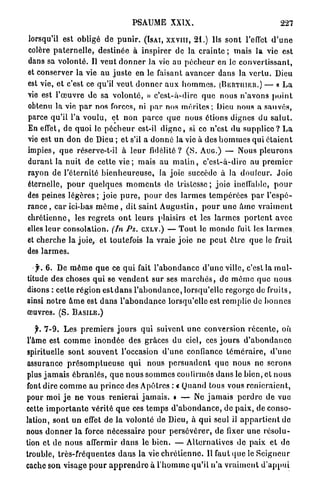 PSAUME          XXIX.                                       227

lorsqu'il est obligé de p u n i r . (ISAI, x x v i n , 2 1 . ) Us s o n t l'effet d ' u n e
colère p a t e r n e l l e , destinée à i n s p i r e r de la crainte ; m a i s la vie est
dans sa v o l o n t é . Il v e u t d o n n e r la vie au p é c h e u r en le c o n v e r t i s s a n t ,
et conserver la vie au j u s t e en le faisant avancer dans la v e r t u . Dieu
est vie, et c'est ce qu'il v e u t d o n n e r a u x h o m m e s . (BERTIIIER.) — « L a
vie est l ' œ u v r e de sa v o l o n t é , » c ' e s t - à - d i r e q u e nous n ' a v o n s p o i n t
obtenu la vie p a r nos forces, ni p a r nos m é r i t e s ; Dieu nous a s a u v é s ,
parce qu'il l'a voulu, et n o n p a r c e q u e nous étions dignes du s a l u t .
En effet, de quoi le p é c h e u r est-il d i g n e , si ce n'est du s u p p l i c e ? L a
vie est u n d o n de Dieu ; et s'il a d o n n é la vie à des h o m m e s qui é t a i e n t
impies, q u e réserve-t-ii à l e u r fidélité? ( S . AUG.) — Nous p l e u r o n s
d u r a n t la n u i t de cette v i e ; mais a u m a t i n , c ' e s t - à - d i r e au p r e m i e r
rayon de l'éternité b i e n h e u r e u s e , la joie succède à la d o u l e u r . J o i e
éternelle, p o u r q u e l q u e s m o m e n t s de t r i s t e s s e ; joie inclfable, p o u r
des peines l é g è r e s ; joie p u r e , p o u r des l a r m e s t e m p é r é e s p a r l ' e s p é -
r a n c e , c a r ici-bas m ê m e , dit s a i n t A u g u s t i n , p o u r u n e à m c v r a i m e n t
c h r é t i e n n e , les r e g r e t s o n t leurs plaisirs et les l a r m e s p o r t e n t avec
elles l e u r consolation. (In Ps. CXLV.) — T o u t le m o n d e fuit les l a r m e s
et c h e r c h e la joie, et toutefois l a vraie j o i e n e p e u t être q u e le fruit
des l a r m e s .

   jr. 6 . De m ê m e q u e ce q u i fait l ' a b o n d a n c e d ' u n e ville, c'est la m u l -
titude des choses q u i se v e n d e n t sur ses m a r c h é s , de m ê m e que n o u s
disons : cette r é g i o n est d a n s l ' a b o n d a n c e , lorsqu'elle r e g o r g e de fruits,
ainsi notre â m e est d a n s l ' a b o n d a n c e lorsqu'elle est r e m p l i e de b o n n e s
œuvres. (S. B A S I L E . )

   f. 7-9. Les p r e m i e r s j o u r s qui suivent u n e conversion r é c e n t e , où
l'âme est c o m m e i n o n d é e des grâces du ciel, ces j o u r s d ' a b o n d a n c e
spirituelle s o n t s o u v e n t l'occasion d ' u n e confiance t é m é r a i r e , d ' u n e
assurance p r é s o m p t u e u s e q u i nous p e r s u a d e n t q u e n o u s ne serons
plus j a m a i s é b r a n l é s , q u e n o u s s o m m e s confirmés d a n s le bien, et nous
font dire c o m m e a u p r i n c e des Apôtres : « Q u a n d tous vous r e n i e r a i e n t ,
pour moi j e n e vous r e n i e r a i j a m a i s . » — Ne j a m a i s p e r d r e de vue
cette i m p o r t a n t e vérité q u e ces t e m p s d ' a b o n d a n c e , de p a i x , de conso-
lation, sont u n effet de la volonté de Dieu, à q u i seul il a p p a r t i e n t d e
nous d o n n e r l a force nécessaire p o u r p e r s é v é r e r , d e fixer u n e r é s o l u -
tion et de n o u s affermir d a n s le bien. — A l t e r n a t i v e s d e p a i x et de
trouble, t r è s - f r é q u e n t e s d a n s la vie c h r é t i e n n e . Il Taut q u e le S e i g n e u r
cache son visage p o u r a p p r e n d r e à l ' h o m m e qu'il n ' a v r a i m e n t d ' a p p u i
 