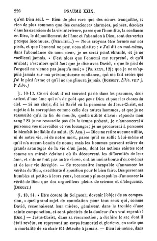 228                                         PSAUME           XXIX.

 q u ' e n Dieu seul. — Rien de plus r a r e q u e des c œ u r s tranquilles, et
 rien de plus c o m m u n q u e des consciences a l a r m é e s , peinées, désolées
 d a n s les exercices de la vie i n t é r i e u r e , p a r c e q u e l ' h u m i l i t é , la confiance
 en Dieu, le d é p o u i l l e m e n t de l ' â m e et l ' a b a n d o n à Dieu, sont des vertus
 p r e s q u e i n c o n n u e s . ( B E R T I I I E R . ) — Nous croyons ê t r e fermes sur nos
 pieds, et q u e l ' e n n e m i ne p e u t nous a b a l l r e : « J ' a i dit en moi-même,
 dans l ' a b o n d a n c e de m o n c œ u r , j e ne serai p o i n t é b r a n l é , et je ne
 vacillerai j a m a i s . » C'est alors q u e l ' e n n e m i me s u r p r e n d , et qu'il
m ' a b a t ; c'est alors qu'il faut q u e j e dise avec David, « q u e le pied de
l'orgueil ne v i e n n e p a s j u s q u ' à m o i ; » ( P s . xxxv, 12) ; q u e j e ne m'ap-
p u i e j a m a i s s u r m a p r é s o m p t u e u s e confiance, qui m e fait croire que
                                                                                                            0
j ' a i le pied ferme et qu'il ne me glissera j a m a i s . ( B O S S U E T , Elév. v i n j .
 E
I Elév.)

    y . 1 0 - 1 3 . Ce cri d o n t il est souvent p a r l é d a n s les p s a u m e s , désir
a r d e n t d ' u n e â m e qui n'a de g o û t (pic pour Dieu et p o u r les choses du
ciel. — Si m a chair, dit ici David en la p e r s o n n e de Jésus-Christ, est
sujette à la c o r r u p t i o n c o m m e celle des a u t r e s h o m m e s , et que j e ne
ressuscite q u ' à la fin du m o n d e , quelle utilité d ' a v o i r r é p a n d u mon
s a n g ? Si j e ne ressuscite pas dès le t e m p s p r é s e n t , j e n ' a n n o n c e r a i à
p e r s o n n e vos merveilles et vos l o u a n g e s ; j e n e p r o c u r e r a i à personne
le bienfait ineffable du s a l u t . (S. AUG.) — Dieu ne r e t i r e a u c u n e utilité,
ni de n o t r e vie, ni de n o t r e m o r t , p a r c e qu'il se suffit à l u i - m ê m e et
qu'il n ' a a u c u n besoin de n o u s ; mais les h o m m e s p e u v e n t r e t i r e r de
g r a n d s a v a n t a g e s de la vie d ' u n j u s t e , d o n t les actions saintes sont
c o m m e u n m i r o i r é c l a t a n t où. ils d é c o u v r e n t les difformités de leur
â m e , et. s'ils ne font p a s a u t r e chose, o n t au moins h o n t e d'eux-mêmes
et de leur vie d é r é g l é e . — Se r e c o n n a î t r e i n c a p a b l e d ' a n n o n c e r les
vérités de Dieu, excellente disposition pour le bien faire. Des personnes
h u m b l e s et petites à leurs y e u x , b e a u c o u p plus capables d ' a n n o n c e r la
vérité de Dieu q u e des orgueilleux pleins de science et d'éloquence.
(DUGUET.)

     f. 1 3 , I I . « E t r e écouté du S e i g n e u r , d e v e n i r l'objet de sa compas-
sion, » q u e l g r a n d sujet de consolation p o u r tous ceux q u i , comme
David, r e c o n n a i s s e n t l e u r m i s è r e , gémissent d a n s le t r o u b l e d'une
s a i n t e c o m p o n c t i o n , et s o n t p é n é t r e s de la d o u l e u r d ' u n vrai r e p e n t i r !
(DUG.) — Jésus-Christ, d a n s sa r é s u r r e c t i o n , a déchiré le sac dont il
é t a i t r e v ê t u , e n r e p r e n a n t u n corps i m m o r t e l et glorieux, en sorte que
 a m o r t a l i t é d e sa c h a i r fût d é t r u i t e à j a m a i s . — Dieu l u i - m ê m e , dans
 