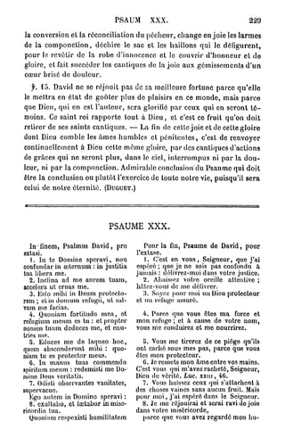 PSAUM          XXX.                                      229

la conversion et la réconciliation du p é c h e u r , c h a n g e en j o i e les l a r m e s
de la c o m p o n c t i o n , d é c h i r e le sac et les haillons qui le défigurent,
pour le revêtir de la r o b e d'innocence et le couvrir d ' h o n n e u r et de
gloire, et fait succéder les c a n t i q u e s de la joie aux g é m i s s e m e n t s d ' u n
cœur brisé de d o u l e u r .
   f. 45. David ne se réjouit p a s de sa meilleure fortune p a r c e q u ' e l l e
le m e t t r a en é t a t d e g o û t e r plus de plaisirs en ce m o n d e , mais p a r c e
que Dieu, q u i en est l ' a u t e u r , sera glorifié p a r ceux qui en s e r o n t t é -
moins. Ce saint roi r a p p o r t e t o u t à Dieu, et c'est ce fruit q u ' o n d o i t
retirer de ses saints c a n t i q u e s . — La fin de cette joie et de cette g l o i r e
dont Dieu c o m b l e les â m e s h u m b l e s et p é n i t e n t e s , c'est de r e n v o y e r
continuellement à Dieu cette m ê m e gloire, p a r des c a n t i q u e s d ' a c t i o n s
de grâces q u i n e s e r o n t p l u s , d a n s le ciel, i n t e r r o m p u s ni p a r la d o u -
leur, ni p a r la c o m p o n c t i o n . A d m i r a b l e conclusion'du P s a u m e qui d o i t
être l a conclusion ou p l u t ô t l'exercice de toute n o t r e vie, puisqu'il s e r a
celui de n o t r e é t e r n i t é . (DUGUET.)




                                   PSAUME XXX.

     ;
   ln finem, Psalmus David, pro                   Pour la fin, Psaume de David, pour
extasi.                                        l'extase.
   1. In te Domine speravi, non                   1. C'est en vous, Seigneur, que j ' a i
confundar in œternum : in justifia             espéré ; que je no sois pas confondu à
tua libéra me.                                 jamais : délivrez-moi dans votre justice.
   2. Inclina ad me aurem tuam,                   2. Abaissez votre oreille attentive ;
accéléra ut eruas me.                          bâtez-vous de me délivrer.
   3. Esto mihi in Deum protecto-                 3. Soyez pour moi un Dieu protecteur
rem ; et in domum refugii, ul sal-             cl un refuge assuré.
vum me facias.
   4. Quoniam fortitudo mea, et                  4. Parce quo vous êtes m a force et
refugium meum es tu : et propter               mon refuge ; et à cause de votre nom,
nomen tuum deduces me, et cnu-                 vous me conduirez et mo nourrirez.
trics me.
   5. Educes me de laqueo h o c ,                 !>. Vous me tirerez de ce piège qu'ils
quem absconderunt mihi : quo-                  ont caché sous mes pas, parce que vous
niam tu es protector meus.                     êtes mon protecteur.
   C. In manus tuas commendo                      G. Je remets mon âme entre vos mains.
spiritum meum : redemisti me Do-               C'est vous qui m'avez racheté, Seigneur,
mine Deus veritatis.                           Dieu de vérité. Luc. x x m , 4G.
   7. Odisti observantes vanitates,              7. Vous haïssez ceux qui s'attachent a
sunervacue.                                    des choses vaincs sans aucun fruit. Mais
   Ego autem in Domino speravi :               pour moi, j ' a i espéré dans lo Seigneur.
   8. exultabo, et lœtahor inmisc-               8. Je me réjouirai et serai ravi de joio
ricordia tua.                                  dans votre miséricorde,
   Quoniam respexisti humilitatem                 parce que vous avez regardé mon bu-
 