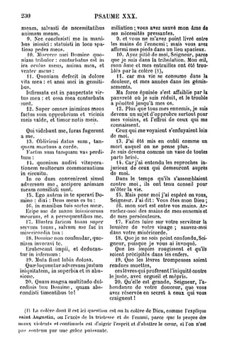 230                              PSAUME XXX.

 meam, salvasti de necessitatibus         miliation ; vous avez sauvé mon âme de
 animam meam.                             ses nécessités pressantes.
     9. Nec conclusisti me in mani-          9. et vous ne m'avez point livré entro
 bus inimici : statuisli in loco spa-     les mains de l'ennemi ; mais vous avez
  tioso pedes meos.                       ailérmi mes pieds dans un lieu spacieux.
     10. Miserere mei Domine quo-            10. Ayez pitié de moi, Seigneur, parce
 niam tribulor : conturbatus est in       que je suis dans la tribulation. Mon œil,
 ira oral us meus, anima mea, et          mon âme et mes entrailles ont été trou-
 venter meus :                            blés p a r l a colère (1),
     11. Quoniam defecit in dolore           11. car ma vie se consume dans la
 vita mea : et an ni mei in gemiti-       douleur, et mes années dans les gémis-
 bus.                                     sements.
    Infirmât a est in paupertate vir-        Ma force épuisée s'est affaiblie par la
 tus mea : et ossa mea conturbata         pauvreté où je suis réduit, et le trouble
 sunt.                                    a pénétré jusqu'à mes os.
    12. Super omnes inimicos meos            •12. Plus que tous mes ennemis, je suis
 factus sum opprobrium et vicinis         devenu un sujet d'opprobre surtout pour
 mois valdc, et timor notis meis.         mes voisins, et l'effroi de ceux qui mo
                                          connaissent.
    Quividebant me, foras fugerunt           Ceux qui me voyaient s'enfuyaient loin
 a me.                                    de moi.
    13. Oblivioni datus s u m , tan-         13. J'ai été mis en oubli comme un
 quam mortuus a corde.                    mort auquel on ne pense plus.
    Factus sum tanquam vas perdi-         Je suis devenu comme un vase de toutes
 tuni :                                   parts brisé.
    14. quoniam audivi vitupéra-,            14. Car j ' a i entendu les reproches in-
 tionem multorum commorantium            jurieux de ceux qui demeurent auprès
in circuitu.                              de moi.
    In eo dum convenirent simul              Dans le temps qu'ils s'assemblaient
 adversum me , accipere animam            contre m o i , ils ont tenu conseil pour
meam consiliati sunt.                     m'ôter la vie.
    15. Ego autem in te speravi Do-          15. Mais pour moi j'ai espéré en vous,
mine : dixi : Deus meus es tu :           Seigneur. J'ai dit : Vous êtes mon Dieu ;
    10. in manibus tuis sortes meo?.         16. mon sort est entre vos mains. Ar-
   Eripc me de manu inimicorum           rachcz-inoi des mains de mes ennemis et
mcorum, et a persequentibus me.          de mes persécuteurs.
    17. Illustra faciem tuam super          17. Faites luire sur votre serviteur la
servum tuum , salvum me fac in           lumière do votre visage ; sauvez-moi
misoricordia tua :                       dans votre miséricorde.
    18. Domine non confundar, quo-          18. Que je ne sois point confondu, Sei-
niam invocavi te.                        gneur, puisque je vous ai invoqué.
    Erubescant impii, et deducan-           Que les impies rougissent et qu'ils
tnr in infernum :                        soient précipités dans les enfers.
    10. Muta fiant labia dolosa.             19. Que les lèvres trompeuses soient
   Quœ loquuntur adversum justum         rendues muettes,
iniquitatem, in superbia et in abu-         ces lèvres qui profèrent l'iniquité contre
sionc.                                   le juste, avec orgueil et mépris.
   20. Quam magna multitudo duî-            20. Qu'elle est grande, Seigneur, l'a-
cedinis tu;o Domine, quam abs-           bondance de votre douceur, que vous
condisti timentibus te !                 avez réservée en secret à ceux qui vous
                                         craignent !

  (I) La colère dont il est ici question est ou la colère de Dieu, comme l'cxpliquo
paint Augustin, ou l'excès de la tristesse et de l'ennui, parce que le propre des
maux violents p f continuels est d'aiprir l'esprit et d'abattre le cœur, si l'on n'est
pas soutenu par une grâce puissante.
 